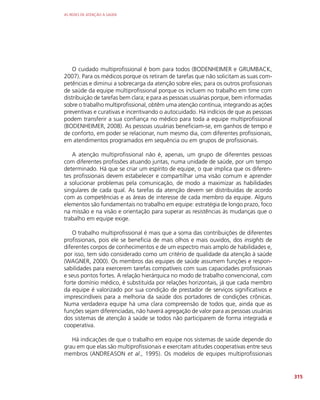 AS REDES DE ATENÇÃO À SAÚDE
315
O cuidado multiprofissional é bom para todos (BODENHEIMER e GRUMBACK,
2007). Para os médicos porque os retiram de tarefas que não solicitam as suas com-
petências e diminui a sobrecarga da atenção sobre eles; para os outros profissionais
de saúde da equipe multiprofissional porque os incluem no trabalho em time com
distribuição de tarefas bem clara; e para as pessoas usuárias porque, bem informadas
sobre o trabalho multiprofissional, obtêm uma atenção contínua, integrando as ações
preventivas e curativas e incentivando o autocuidado. Há indícios de que as pessoas
podem transferir a sua confiança no médico para toda a equipe multiprofissional
(BODENHEIMER, 2008). As pessoas usuárias beneficiam-se, em ganhos de tempo e
de conforto, em poder se relacionar, num mesmo dia, com diferentes profissionais,
em atendimentos programados em sequência ou em grupos de profissionais.
A atenção multiprofissional não é, apenas, um grupo de diferentes pessoas
com diferentes profissões atuando juntas, numa unidade de saúde, por um tempo
determinado. Há que se criar um espírito de equipe, o que implica que os diferen-
tes profissionais devem estabelecer e compartilhar uma visão comum e aprender
a solucionar problemas pela comunicação, de modo a maximizar as habilidades
singulares de cada qual. As tarefas da atenção devem ser distribuídas de acordo
com as competências e as áreas de interesse de cada membro da equipe. Alguns
elementos são fundamentais no trabalho em equipe: estratégia de longo prazo, foco
na missão e na visão e orientação para superar as resistências às mudanças que o
trabalho em equipe exige.
O trabalho multiprofissional é mais que a soma das contribuições de diferentes
profissionais, pois ele se beneficia de mais olhos e mais ouvidos, dos insights de
diferentes corpos de conhecimentos e de um espectro mais amplo de habilidades e,
por isso, tem sido considerado como um critério de qualidade da atenção à saúde
(WAGNER, 2000). Os membros das equipes de saúde assumem funções e respon-
sabilidades para exercerem tarefas compatíveis com suas capacidades profissionais
e seus pontos fortes. A relação hierárquica no modo de trabalho convencional, com
forte domínio médico, é substituída por relações horizontais, já que cada membro
da equipe é valorizado por sua condição de prestador de serviços significativos e
imprescindíveis para a melhoria da saúde dos portadores de condições crônicas.
Numa verdadeira equipe há uma clara compreensão de todos que, ainda que as
funções sejam diferenciadas, não haverá agregação de valor para as pessoas usuárias
dos sistemas de atenção à saúde se todos não participarem de forma integrada e
cooperativa.
Há indicações de que o trabalho em equipe nos sistemas de saúde depende do
grau em que elas são multiprofissionais e exercitam atitudes cooperativas entre seus
membros (ANDREASON et al., 1995). Os modelos de equipes multiprofissionais
 