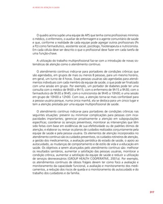 AS REDES DE ATENÇÃO À SAÚDE
317
O quadro acima supõe uma equipe de APS que tenha como profissionais mínimos
o médico, o enfermeiro, o auxiliar de enfermagem e o agente comunitário de saúde
e que, conforme a realidade de cada equipe pode agregar outros profissionais (Px
a Pz) como farmacêutico, assistente social, psicólogo, fisioterapeuta e nutricionista.
Em cada célula deve ser descrito o que o profissional deve fazer em cada tarefa de
uma função-chave.
A utilização do trabalho multiprofissional faz-se com a introdução de novas sis-
temáticas de atenção como o atendimento contínuo.
O atendimento contínuo indica-se para portadores de condições crônicas que
são agendados, em grupos de mais ou menos 8 pessoas, para um mesmo horário,
em geral, um turno de 4 horas. Essas pessoas usuárias são agendadas para atendi-
mentos individuais com cada membro da equipe de saúde, o que pode ser finalizado
com uma sessão em grupo. Por exemplo, um portador de diabetes pode ter uma
consulta com o médico de 9h00 a 9h15; com o enfermeiro de 9h15 a 9h30; com o
farmacêutico de 9h30 a 9h45; com o nutricionista de 9h45 a 10h00; e uma sessão
em grupo de 10h00 a 12h00. Com isso, a atenção torna-se mais confortável para
a pessoa usuária porque, numa única manhã, ela se desloca para um único lugar e
tem a atenção prestada por uma equipe multiprofissional de saúde.
O atendimento contínuo indica-se para portadores de condições crônicas nas
seguintes situações: prevenir ou minimizar complicações para pessoas com inca-
pacidades importantes; gerenciar proativamente a atenção em subpopulações
específicas; coordenar os serviços preventivos; monitorar as intervenções que têm
sido feitas com base em evidências de sua efefetividade ou de padrões ótimos de
atenção; e elaborar ou revisar os planos de cuidados realizados conjuntamente pela
equipe de saúde e pela pessoa usuária. Os elementos de atenção incorporados no
atendimento contínuo são os cuidados preventivos, os cuidados rotineiros de atenção,
a gestão dos medicamentos, a avaliação periódica do estado de saúde, o apoio ao
autocuidado, as mudanças de comportamento e de estilo de vida e a educação em
saúde. Os objetivos a serem alcançados pelo atendimento contínuo são: melhorar
os resultados sanitários, aumentar a satisfação das pessoas usuárias, monitorar a
condição crônica, aumentar a satisfação da equipe de saúde e reduzir a utilização
de serviços desnecessários (GROUP HEALTH COOPERATIVE, 2001a). Por exemplo,
os atendimentos contínuos de idosos frágeis devem ter como foco a avaliação e
monitoramento da capacidade funcional, a avaliação e monitoramento dos medi-
camentos, a redução dos riscos de queda e o monitoramento do autocuidado e do
trabalho dos cuidadores e da família.
 