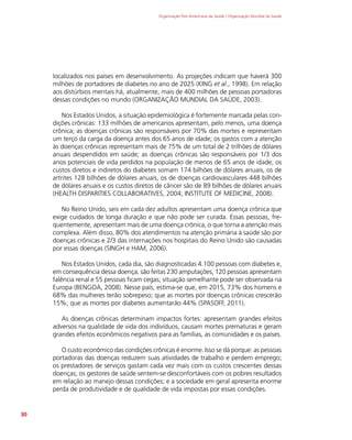 Organização Pan-Americana da Saúde / Organização Mundial da Saúde
30
localizados nos países em desenvolvimento. As projeções indicam que haverá 300
milhões de portadores de diabetes no ano de 2025 (KING et al., 1998). Em relação
aos distúrbios mentais há, atualmente, mais de 400 milhões de pessoas portadoras
dessas condições no mundo (ORGANIZAÇÃO MUNDIAL DA SAÚDE, 2003).
Nos Estados Unidos, a situação epidemiológica é fortemente marcada pelas con-
dições crônicas: 133 milhões de americanos apresentam, pelo menos, uma doença
crônica; as doenças crônicas são responsáveis por 70% das mortes e representam
um terço da carga da doença antes dos 65 anos de idade; os gastos com a atenção
às doenças crônicas representam mais de 75% de um total de 2 trilhões de dólares
anuais despendidos em saúde; as doenças crônicas são responsáveis por 1/3 dos
anos potenciais de vida perdidos na população de menos de 65 anos de idade; os
custos diretos e indiretos do diabetes somam 174 bilhões de dólares anuais, os de
artrites 128 bilhões de dólares anuais, os de doenças cardiovasculares 448 bilhões
de dólares anuais e os custos diretos de câncer são de 89 bilhões de dólares anuais
(HEALTH DISPARITIES COLLABORATIVES, 2004; INSTITUTE OF MEDICINE, 2008).
No Reino Unido, seis em cada dez adultos apresentam uma doença crônica que
exige cuidados de longa duração e que não pode ser curada. Essas pessoas, fre-
quentemente, apresentam mais de uma doença crônica, o que torna a atenção mais
complexa. Além disso, 80% dos atendimentos na atenção primária à saúde são por
doenças crônicas e 2/3 das internações nos hospitais do Reino Unido são causadas
por essas doenças (SINGH e HAM, 2006).
Nos Estados Unidos, cada dia, são diagnosticadas 4.100 pessoas com diabetes e,
em consequência dessa doença, são feitas 230 amputações, 120 pessoas apresentam
falência renal e 55 pessoas ficam cegas; situação semelhante pode ser observada na
Europa (BENGOA, 2008). Nesse país, estima-se que, em 2015, 73% dos homens e
68% das mulheres terão sobrepeso; que as mortes por doenças crônicas crescerão
15%; que as mortes por diabetes aumentarão 44% (SPASOFF, 2011).
As doenças crônicas determinam impactos fortes: apresentam grandes efeitos
adversos na qualidade de vida dos indivíduos, causam mortes prematuras e geram
grandes efeitos econômicos negativos para as famílias, as comunidades e os países.
O custo econômico das condições crônicas é enorme. Isso se dá porque: as pessoas
portadoras das doenças reduzem suas atividades de trabalho e perdem emprego;
os prestadores de serviços gastam cada vez mais com os custos crescentes dessas
doenças; os gestores de saúde sentem-se desconfortáveis com os pobres resultados
em relação ao manejo dessas condições; e a sociedade em geral apresenta enorme
perda de produtividade e de qualidade de vida impostas por essas condições.
 