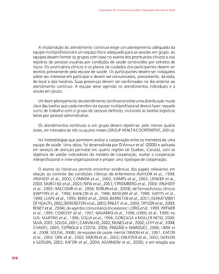 Organização Pan-Americana da Saúde / Organização Mundial da Saúde
318
A implantação do atendimento contínuo exige um planejamento adequado da
equipe multiprofissional e um espaço físico adequado para as sessões em grupo. As
equipes devem formar os grupos com base no exame dos prontuários clínicos e nos
registros de pessoas usuárias por condições de saúde construídos por estratos de
riscos. Os prontuários clínicos e os planos de cuidados dos participantes devem ser
revistos previamente pela equipe de saúde. Os participantes devem ser indagados
sobre seu interesse em participar e devem ser comunicados, previamente, da data,
do local e dos horários. Suas presenças devem ser confirmadas no dia anterior ao
atendimento contínuo. A equipe deve agendar os atendimentos individuais e a
sessão em grupo.
Um bom planejamento do atendimento contínuo envolve uma distribuição muito
clara das tarefas que cada membro da equipe multiprofissional deverá fazer naquele
turno de trabalho com o grupo de pessoas definido, incluindo as tarefas logísticas
feitas por pessoal administrativo.
Os atendimentos contínuos a um grupo devem repetir-se, pelo menos quatro
vezes, em intervalos de três ou quatro meses (GROUP HEALTH COOPERATIVE, 2001a).
Há metodologias que permitem avaliar a cooperação entre os membros de uma
equipe de saúde. Uma delas, foi desenvolvida por D’Amour et al. (2008) e aplicada
em serviços de atenção perinatal em quatro regiões de Quebec, Canadá, com os
objetivos de validar indicadores do modelo de cooperação, avaliar a cooperação
interprofissional e inter-organizacional e propor uma tipologia de cooperação.
O exame da literatura permite encontrar evidências dos papéis relevantes em
relação ao controle das condições crônicas de enfermeiros (NAYLOR et al., 1999;
VRIJHOEF et al., 2000; CONNOR et al., 2002; KAMPS et al., 2003; LITAKER et al.,
2003; MURCHLE et al., 2003; NEW et al., 2003; STROMBERG et al., 2003; VRIJHOEF
et al., 2003; HALCOMB et al., 2004; ROBLIN et al., 2004); de farmacêuticos clínicos
(LINPTON et al., 1992; HANLON et al., 1996; BODGEN et al., 1998; GATTIS et al.,
1999; LEAPE et al., 1999; BERO et al., 2000; BERNSTEN et al., 2001; DEPARTMENT
OF HEALTH, 2002; BORENSTEIN et al., 2003; FINLEY et al., 2003; TAYLOR et al., 2003;
BENEY et al., 2004); de agentes comunitários (no exterior: LORIG et al., 1993; WITMER
et al., 1995; CORKERY et al., 1997; NAVARRO et al., 1998; LORIG et al., 1999; no
SUS: MARTINS et al., 1996; SOLLA et al., 1996; GONZAGA e MÜLLER NETO, 2000;
SILVA, 2001; SOUSA, 2001; CARVALHO, 2002; NUNES et al., 2002; LEVY et al., 2004;
CHAVES, 2005; ESPÍNOLA e COSTA, 2006; FRAZÃO e MARQUES, 2006; LIMA et
al., 2008; SOUSA, 2008); de equipes de saúde mental (SIMON et al., 2001; KATON
et al., 2002; OPIE et al., 2002; SIMON et al., 2002; UNUTZER et al., 2002; GERSON
e GERSON, 2003; KATON et al., 2004; ASARNOW et al., 2005); e em relação aos
 