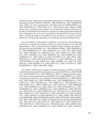AS REDES DE ATENÇÃO À SAÚDE
319
assistentes sociais, alguns ensaios realizados não produziram evidências de melhores
resultados sanitários (CHRISTIE e WEIGALL, 1984; NOLAN et al., 1987; WEINBERGER
et al., 1993), mas, outros apresentaram resultados favoráveis (WEINGARTEN et al.,
1985; BERNABEI et al., 1998; RIEGEL et al., 1999). Mesmo assim, Wagner (2000)
afirma que os assistentes sociais devem ser considerados membros essenciais das
equipes multiprofissionais de saúde em situações que afetam populações idosas em
que a integração com os recursos comunitários é fundamental e em que os limites
entre o campo da saúde e da assistência social são tênues. O mesmo raciocínio
poderia ser utilizado para populações em situação de alta vulnerabilidade social.
Há uma tendência, suportada por evidências, de aumentar a participação dos
enfermeiros na atenção às condições crônicas, em certas situações como a atenção
especializada, a APS, o monitoramento de determinadas condições de saúde e a
atenção domiciliar (WILLIAMS et al., 1994; BROWN e GRINES, 1995; GREINEDER et
al., 1995; WEINBERGER et al., 1995; DOWSWELL et al., 1997; LEVY, 2000; RYDEN
et al., 2000; VRIJHOEF et al., 2000; BLUE et al., 2001; DAVIES et al., 2001; PIORO
et al., 2001; GRADWELL et al., 2002; HARRISON et al., 2002; HERMIZ et al., 2002;
HORROCKS et al., 2002; LENZ et al, 2002; LIGHTBODY et al., 2002; FRICH, 2003;
MURCHIE et al., 2003; VON REUTELN-KRUSE et al., 2003; GRIFFITHS et al, 2004;
GUSTAFSSON et al., 2004; KAMPS et al., 2004; LAMBING et al., 2004; LEE, 2004;
LENZ et al., 2004; MEJHERT et al., 2004; SMITH et al., 2004; TSUYUKI et al., 2004;
DICKINSON et al., 2005; CARL-ARDY, 2008)
Há, também, evidências em relação ao impacto positivo do trabalho da equipe
multiprofissional nas experiências das pessoas usuárias (KASPER et al., 2002;TAYLOR
et al., 2005; BARRETT et al., 2007; ZWAR et al., 2007); no desenvolvimento profis-
sional dos membros da equipes de saúde (BENEY et al., 2004; BARRETT et al., 2007);
na qualidade da atenção e nos resultados sanitários (AHLMEN et al., 1988; DEBUSK
et al., 1994; EVANS et al., 1995; JITAPUNKUL et al., 1995; WEINBERGER et al., 1995;
SLAETS et al., 1997; VLIELAND et al., 1997; AUBERT et al., 1998; BODGEN et al.,
1998; MODELL et al., 1998; SCHMIDT et al., 1998; GATTIS et al., 1999; GREINEDER
et al., 1999; SOMMERS et al., 2000; WELLS et al., 2000; McDONALD et al., 2001;
STEVENSON et al., 2001; CAPOMOLLA et al., 2002; KASPER et al., 2002; MITCHELL
et al., 2002; OPLE et al., 2002; PRONOVOST et al., 2002; BUCCI et al., 2003; FRICH,
2003; KAMPS et al., 2003; TAYLOR et al., 2003; FLETCHER et al., 2004; LAURANT
et al., 2004; LOZANO et al.2004; MEJHERT et al., 2004; STROKE UNIT TRIALISTS
COLLABORATION, 2004; ZWARENSTEIN e BRIAN, 2004; PATTERSON, 2006; BARRETT
et al., 2007; CARL-ARDY et al., 2008); na utilização dos recursos de saúde (WILLIAMS
et al., 1987; RICH et al.,1993; RICH et al., 1995; SLAETS et al., 1997; TIMPKA et al.,
1997; NAYLOR et al., 1999; RAUH et al., 1999; RIEGEL et al., 2000; AHMED, 2002;
McDONALD et al., 2002; LEDWIDGE et al., 2003; LITAKER et al., 2003; CAPLAN et
 