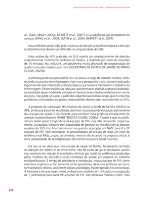 Organização Pan-Americana da Saúde / Organização Mundial da Saúde
320
al., 2004; SINGH, 2005a; BARRETT et al., 2007); e na satisfação dos prestadores de
serviços (BYNG et al., 2004; SMITH et al., 2004; BARRETT et al, 2007).
Essas reflexões produzidas pela mudança da atenção uniprofissional para a atenção
multiprofissional devem ser refletidas na singularidade do SUS.
Uma análise da APS praticada no SUS mostra um privilegiamento da atenção
uniprofissional, fortemente centrada no médico, e realizada por meio de consultas
de 15 minutos. Há, inclusive, um parâmetro muito difundido de programação de
quatro consultas médicas por hora (SECRETARIA DE ESTADO DE SAÚDE DE MINAS
GERAIS, 2007b).
A introdução das equipes do PSF no SUS aliviou a carga de trabalho médico, intro-
duzindo a consulta de enfermagem, mas numa perspectiva muito contaminada pela
lógica da atenção médica de curta duração e que tende a medicalizar o trabalho da
enfermagem. Faltam evidências robustas que permitam analisar, com profundidade,
os resultados desse modelo de atenção em termos de resultados sanitários e no uso de
recursos, mas pode-se supor, a partir das experiências internacionais, que os mesmos
problemas constatados em países desenvolvidos devem estar acontecendo no SUS.
A proposta de introdução dos Núcleos de Apoio à Saúde da Família (NASFs) na
APS, ainda que possa ter resultados positivos no processo de educação permanente
das equipes de saúde, é insuficiente para construir uma proposta consequente de
atenção multiprofissional (MINISTÉRIO DA SAÚDE, 2008c). A razão é que os profis-
sionais darão apoio longitudinal às equipes de PSF, mas não comporão, organica-
mente, as equipes, inclusive com capacidade de geração de vínculos com as pessoas
usuárias do SUS. Isso fica claro na norma quando se propõe um NASF para 8 a 20
equipes de PSF. Sem considerar, as possibilidades de criação de mais um nível de
referência nas RASs, o que, certamente, mesmo não estando na proposta oficial, é
uma possibilidade de reinterpretação da norma na prática social concreta.
Há que se ter claro que uma equipe de saúde da família, fortemente centrada
na atenção do médico e do enfermeiro, não dá conta de gerar resultados sanitá-
rios positivos em relação às condições crônicas por todas as evidências produzidas
pelos modelos de atenção a essas condições de saúde, em especial ao trabalho
multiprofissional. É tempo de considerar a introdução, nessas equipes de PSF, como
membros orgânicos e não somente como apoiadores, de outros profissionais como
farmacêuticos clínicos, assistentes sociais, psicólogos, fisioterapeutas e nutricionistas.
A hipótese é de que esses novos profissionais poderão ser utilizados na proporção
de 1 profissional para cada três equipes de PSF. Isso implicará maiores custos, mas
 