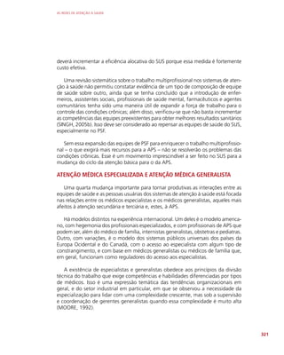 AS REDES DE ATENÇÃO À SAÚDE
321
deverá incrementar a eficiência alocativa do SUS porque essa medida é fortemente
custo efetiva.
Uma revisão sistemática sobre o trabalho multiprofissional nos sistemas de aten-
ção à saúde não permitiu constatar evidência de um tipo de composição de equipe
de saúde sobre outro, ainda que se tenha concluído que a introdução de enfer-
meiros, assistentes sociais, profissionais de saúde mental, farmacêuticos e agentes
comunitários tenha sido uma maneira útil de expandir a força de trabalho para o
controle das condições crônicas; além disso, verificou-se que não basta incrementar
as competências das equipes preexistentes para obter melhores resultados sanitários
(SINGH, 2005b). Isso deve ser considerado ao repensar as equipes de saúde do SUS,
especialmente no PSF.
Sem essa expansão das equipes de PSF para enriquecer o trabalho multiprofissio-
nal – o que exigirá mais recursos para a APS – não se resolverão os problemas das
condições crônicas. Esse é um movimento imprescindível a ser feito no SUS para a
mudança do ciclo da atenção básica para o da APS.
ATENÇÃO MÉDICA ESPECIALIZADA E ATENÇÃO MÉDICA GENERALISTA
Uma quarta mudança importante para tornar produtivas as interações entre as
equipes de saúde e as pessoas usuárias dos sistemas de atenção à saúde está focada
nas relações entre os médicos especialistas e os médicos generalistas, aqueles mais
afeitos à atenção secundária e terciária e, estes, à APS.
Há modelos distintos na experiência internacional. Um deles é o modelo america-
no, com hegemonia dos profissionais especializados, e com profissionais de APS que
podem ser, além do médico de família, internistas generalistas, obstetras e pediatras.
Outro, com variações, é o modelo dos sistemas públicos universais dos países da
Europa Ocidental e do Canadá, com o acesso ao especialista com algum tipo de
constrangimento, e com base em médicos generalistas ou médicos de família que,
em geral, funcionam como reguladores do acesso aos especialistas.
A existência de especialistas e generalistas obedece aos princípios da divisão
técnica do trabalho que exige competências e habilidades diferenciadas por tipos
de médicos. Isso é uma expressão temática das tendências organizacionais em
geral, e do setor industrial em particular, em que se observou a necessidade da
especialização para lidar com uma complexidade crescente, mas sob a supervisão
e coordenação de gerentes generalistas quando essa complexidade é muito alta
(MOORE, 1992).
 