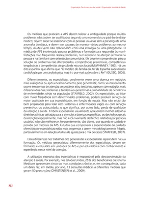 Organização Pan-Americana da Saúde / Organização Mundial da Saúde
322
Os médicos que praticam a APS devem tolerar a ambiguidade porque muitos
problemas não podem ser codificados segundo uma nomenclatura padrão de diag-
nóstico; devem saber se relacionar com as pessoas usuárias sem a presença de uma
anomalia biológica; e devem ser capazes de manejar vários problemas ao mesmo
tempo, muitas vezes não relacionados com uma etiologia ou uma patogênese. O
médico de APS é orientado para os problemas e formado para responder às mani-
festações mais frequentes desses problemas, num contexto de atenção centrada na
pessoa e na família e com orientação comunitária. Ele deve ter competências para a
solução de problemas não diferenciados, competências preventivas, competências
terapêuticas e competências de gestão de recursos locais (McWHINNEY, 1989). Há um
dito espanhol que afirma que “O médico de família do Rei da Espanha sabe menos
cardiologia que um cardiologista, mas é o que mais sabe sobre o Rei” (GUSSO, 2005).
Diferentemente, os especialistas geralmente veem uma doença em estágios
mais avançados ou após encaminhamento pelo generalista; como seu treinamento
ocorre em pontos de atenção secundários e/ou terciários, operam com estágios mais
diferenciados dos problemas e tendem a superestimar a probabilidade de ocorrência
de enfermidades sérias na população (STARFIELD, 2002). Os especialistas, ao lidar
com maior frequência com determinados problemas, podem produzir serviços de
maior qualidade em sua especialidade, em função da escala. Mas não estão tão
bem preparados para lidar com sintomas e enfermidades vagos ou com serviços
preventivos ou autocuidado, o que significa, por outro lado, perda de qualidade
da atenção à saúde. Embora especialistas usualmente apresentem melhor adesão a
diretrizes clínicas voltadas para a atenção a doenças específicas, os desfechos gerais
da atenção (especialmente, mas não exclusivamente desfechos relatados por pessoas
usuárias) não são melhores e, frequentemente, são piores, que quando o cuidado é
provido por médicos da APS. Estudos que comprovam a superioridade do cuidado
oferecido por especialistas estão mais propensos a serem metodologicamente frágeis,
particularmente em relação a falhas de ajuste para o mix de casos (STARFIELD, 2007).
Essas diferenças nos trabalhos dos generalistas e especialistas repercutem na sua
formação. Os médicos generalistas, diferentemente dos especialistas, devem ser
formados e educados em unidades de APS e por educadores com conhecimento e
experiência nesse nível de atenção.
A utilização excessiva dos especialistas é responsável pela descoordenação da
atenção à saúde. Por exemplo, nos Estados Unidos, 25% dos beneficiários do sistema
Medicare apresentam cinco ou mais condições crônicas e, em consequência, cada
um deles faz, em média, por ano, 13 consultas médicas a diferentes médicos que
geram 50 prescrições (CHRISTENSEN et al., 2009).
 