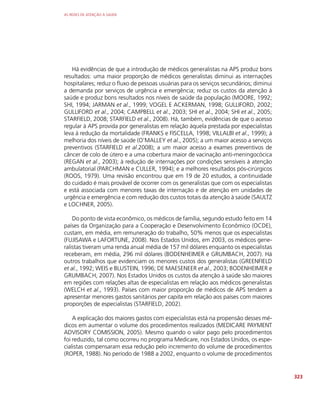 AS REDES DE ATENÇÃO À SAÚDE
323
Há evidências de que a introdução de médicos generalistas na APS produz bons
resultados: uma maior proporção de médicos generalistas diminui as internações
hospitalares; reduz o fluxo de pessoas usuárias para os serviços secundários; diminui
a demanda por serviços de urgência e emergência; reduz os custos da atenção à
saúde e produz bons resultados nos níveis de saúde da população (MOORE, 1992;
SHI, 1994; JARMAN et al., 1999; VOGEL E ACKERMAN, 1998; GULLIFORD, 2002;
GULLIFORD et al., 2004; CAMPBELL et al., 2003; SHI et al., 2004; SHI et al., 2005;
STARFIELD, 2008; STARFIELD et al., 2008). Há, também, evidências de que o acesso
regular à APS provida por generalistas em relação àquela prestada por especialistas
leva à redução da mortalidade (FRANKS e FISCELLA, 1998; VILLALBI et al., 1999); à
melhoria dos níveis de saúde (O’MALLEY et al., 2005); a um maior acesso a serviços
preventivos (STARFIELD et al.2008); a um maior acesso a exames preventivos de
câncer de colo de útero e a uma cobertura maior de vacinação anti-meningocócica
(REGAN et al., 2003); à redução de internações por condições sensíveis à atenção
ambulatorial (PARCHMAN e CULLER, 1994); e a melhores resultados pós-cirúrgicos
(ROOS, 1979). Uma revisão encontrou que em 19 de 20 estudos, a continuidade
do cuidado é mais provável de ocorrer com os generalistas que com os especialistas
e está associada com menores taxas de internação e de atenção em unidades de
urgência e emergência e com redução dos custos totais da atenção à saúde (SAULTZ
e LOCHNER, 2005).
Do ponto de vista econômico, os médicos de família, segundo estudo feito em 14
países da Organização para a Cooperação e Desenvolvimento Econômico (OCDE),
custam, em média, em remuneração do trabalho, 50% menos que os especialistas
(FUJISAWA e LAFORTUNE, 2008). Nos Estados Unidos, em 2003, os médicos gene-
ralistas tiveram uma renda anual média de 157 mil dólares enquanto os especialistas
receberam, em média, 296 mil dólares (BODENHEIMER e GRUMBACH, 2007). Há
outros trabalhos que evidenciam os menores custos dos generalistas (GREENFIELD
et al., 1992; WEIS e BLUSTEIN, 1996; DE MAESENEER et al., 2003; BODENHEIMER e
GRUMBACH, 2007). Nos Estados Unidos os custos da atenção à saúde são maiores
em regiões com relações altas de especialistas em relação aos médicos generalistas
(WELCH et al., 1993). Países com maior proporção de médicos de APS tendem a
apresentar menores gastos sanitários per capita em relação aos países com maiores
proporções de especialistas (STARFIELD, 2002).
A explicação dos maiores gastos com especialistas está na propensão desses mé-
dicos em aumentar o volume dos procedimentos realizados (MEDICARE PAYMENT
ADVISORY COMISSION, 2005). Mesmo quando o valor pago pelo procedimentos
foi reduzido, tal como ocorreu no programa Medicare, nos Estados Unidos, os espe-
cialistas compensaram essa redução pelo incremento do volume de procedimentos
(ROPER, 1988). No período de 1988 a 2002, enquanto o volume de procedimentos
 