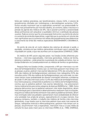 Organização Pan-Americana da Saúde / Organização Mundial da Saúde
324
feitos por médicos gneralistas, por beneficiário/ano, cresceu 2,6%, o volume de
procedimentos ofertados por cardiologistas e dermatologistas aumentou 5,9%.
Outros estudos mostraram que os especialistas aumentam sua produtividade fa-
zendo mais procedimentos por hora de trabalho; ao contrário, dada a natureza e a
pressão da agenda dos médicos de APS, não é possível aumentar a produtividade
desses profissionais sem prejudicar a qualidade e diminuir a satisfação das pessoas
usuárias. Pode-se concluir que há uma associação forte entre o aumento do volume
e o aumento da renda dos especialistas, sugerindo que os aumentos em volume são
mais significativos que os aumentos nos valores dos procedimentos para determinar
o crescimento da renda dos médicos especialistas (BODENHEIMER e GRUMBACH,
2007).
Do ponto de vista de um outro objetivo dos sistemas de atenção à saúde, a
equidade, constatou-se que médicos generalistas contribuem para a redução das
iniquidades em saúde, o que não acontece com os especialistas (STARFIELD, 2006).
Os médicos de APS variam segundo países: nos Estados Unidos diferentes pro-
fissionais – internistas especializados, internistas generalistas, médicos de família,
obstetras e pediatras – estão presentes na prestação de cuidados primários, mas na
Europa Ocidental e no Canadá predominam os médicos de família e os generalistas.
Pesquisa feita nos Estados Unidos, comparando a APS por internistas e os mé-
dicos de família/generalistas mostrou que: os internistas gastaram mais tempo com
as pessoas usuárias; pediram mais exames laboratoriais (73% das consultas contra
34% dos médicos de família/generalistas); solicitaram mais radiografias (53% das
consultas contra 19% dos médicos de família/generalistas); por outro lado, os inter-
nistas tiveram maior probabilidade de oferecer orientações referentes a problemas
de saúde (17,8% dos internistas contra 12,4% dos médicos de família/generalistas).
Essa mesma pesquisa, comparando os pediatras e os médicos de família/generalistas,
concluiu que os pediatras pediram mais exames laboratoriais, mas prescreveram
menos medicamentos para certas categorias de doenças (NOREN et al., 1980). Outra
pesquisa demonstrou que os pediatras realizaram mais testes diagnósticos, deram
mais orientação para o crescimento e desenvolvimento e realizaram mais imunizações,
enquanto os médicos de família orientaram mais sobre os problemas familiares, deram
mais orientação sobre sexualidade e apresentaram maior probabilidade de oferecer
uma variedade mais ampla de serviços, especialmente em cirurgias menores. Essa
pesquisa comparou, também, o trabalho dos médicos de família e dos internistas
generalistas, o que revelou que os internistas pediram duas vezes mais exames de
sangue, radiografias torácicas e eletrocardiogramas, gastaram mais tempo com as
pessoas, encaminharam mais a especialistas, internaram mais e o custo médio da
consulta foi duas vezes maior para os internistas (FERRIS et al., 1998; STARFIELD,
 
