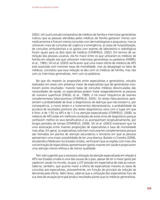 AS REDES DE ATENÇÃO À SAÚDE
325
2002). Um outro estudo comparativo de médicos de família e internistas generalistas
indicou que as pessoas atendidas pelos médicos de família gastaram menos com
medicamentos e fizeram menos consultas com dermatologistas e psiquiatras, mas se
utilizaram mais de consultas de urgência e emergência; as taxas de hospitalização,
de consultas ambulatoriais e os gastos com exames de laboratório e radiológicos
foram iguais para os dois tipos de médicos (STARFIELD, 2002). Em termos de sa-
tisfação das pessoas usuárias, ela foi maior entre os que utilizaram os médicos de
família em relação aos que utilizaram internistas generalistas ou pediatras (FARREL
et al., 1982). Shi et al. (2003) verificaram que uma maior oferta de médicos de APS
está associada com menores taxas de mortalidade, mas ao desagregar os tipos de
médicos, constatou que essa redução se deu com os médicos de família, mas não
com os internistas generalistas, nem com os pediatras.
No que diz respeito às proporções entre especialistas e generalistas, estudos
realizados em áreas com presença maior de especialistas que de generalistas mos-
traram piores resultados: maiores taxas de consultas médicas desvinculadas das
necessidades de saúde; os especialistas podem tratar exageradamente as pessoas
de maneira superficial (ENGEL et al., 1989); e há maior frequência de exames
complementares falso-positivos (STARFIELD, 2005). Os testes falso-positivos apre-
sentam a probabilidade de levar a diagnósticos de doenças que não existem e, por
consequência, a novos testes e a tratamentos desnecessários; a probabilidade da
acurácia de resultados positivos dos testes diagnósticos varia com o lugar em que
é feito: é de 1:50 na APS e de 1:3 na atenção especializada (STARFIELD, 2008); os
médicos de APS estão em melhores condições de evitar erros de diagnóticos porque
conhecem melhor os seus beneficiários e os acompanham longitudinalmente, por
longos períodos de tempo (STARFIELD, 2008). Shi et al. (2003) mostraram que há
uma associação entre maiores proporções de especialistas e taxa de mortalidade
mais altas. Em geral, os especialistas solicitam mais exames complementares porque
são treinados em pontos de atenção secundários e terciários em que as pessoas
apresentam uma maior possibilidade de ter uma doença. Baicker e Chandra (2008),
estudando o Medicare nos Estados Unidos, verificaram que as regiões com mais alta
concentração de especialistas apresentaram gastos maiores em saúde e propiciaram
uma atenção menos efetiva e de menor qualidade.
Tem sido sugerido que a excessiva utilização da atenção especializada em relação à
APS nos Estados Unidos é uma das causas de o país, apesar de ter o maior gasto per
capita em saúde no mundo, ocupar a 23ª posição em expectativa de vida ao nascer.
Sabe-se, também, que quanto maior a oferta de especialistas maiores as taxas de
consultas aos especialistas, provavelmente, em função do princípio da indução da
demanda pela oferta. Além disso, sabe-se que a utilização dos especialistas fora de
sua área de atuação principal produz resultados piores que os médicos generalistas.
 