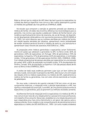 Organização Pan-Americana da Saúde / Organização Mundial da Saúde
326
Pode-se afirmar que os médicos de APS lidam tão bem quanto os especialistas no
cuidado das doenças específicas mais comuns e têm melhor desempenho quando
as medidas de qualidade são mais genéricas (STARFIELD, 2008).
Há estudos que comparam a atenção às gestantes prestada por obstetras e
médicos de família. Um deles não encontrou diferença nos riscos biológicos para as
gestantes, mas concluiu que aquelas cuidadas por médicos de família tiveram uma
incidência significativamente menor de cesarianas, de uso de fórceps, de diagnósti-
cos de desproporção céfalo-pélvica e de nascimentos prematuros (DEUTCHMAN et
al., 1995). Um outro observou que as mulheres atendidas por médicos de família,
em relação àquelas atendidas por obstetras, apresentaram menor probabilidade
de receber anestesia peridural durante o trabalho de parto ou uma episiotomia e
apresentaram taxas menores de cesarianas (HUETSON et al., 1995).
As proporções entre médicos generalistas e especialistas variam fortemente,
mesmo em países que adotaram o generalista na APS: no Reino Unido: 60% de
generalistas e 40% de especialistas; em Portugal: 30% de generalistas e 70% de
especialistas; na Espanha, 37% de generalistas e 63% de especialistas; e nos Estados
Unidos, 1/3 de generalistas e 2/3 de especialistas (GUSSO, 2005; STARFIELD, 2008).
Com relação ao percentual de pessoas atendidas por especialistas há uma variação
por países: 60% a 80% da população nos Estados Unidos, 31% da população em
Ontário, Canadá; 30% da população na Espanha e 15% das pessoas abaixo de 65
anos no Reino Unido (STARFIELD, 2007).
A análise de todas essas evidências permitem supor que um bom sistema de
atenção à saúde, estruturado na perspectiva das RASs, deve buscar uma otimização
das relações entre os médicos especialistas e os médicos de APS, especialmente os
médicos de família ou generalistas, mas com estes últimos exercitando as funções
de gatekeepers.
Por essa razão, o elemento de suporte à decisão CCM tem como um de seus
componentes essenciais, a integração entre a atenção especializada e a APS. Isso
significa a necessidade da construção, numa RAS, de uma parceria produtiva entre os
especialistas e os generalistas, para se garantirem os melhores resultados sanitários.
Há diferentes formas de integração entre os especialistas e os médicos de APS. O
mais comum é por meio de uma relação próxima e pessoal entre esses profissionais,
com trabalho clínico conjunto. Nesse caso, estabelece-se uma relação de parceria em
que o especialista atua mais como interconsultor e, em geral, não captura, para si,
a pessoa referida. Outro modelo é o de compartilhamento de atendimentos entre o
especialista e o médico de APS (KATON et al., 1995). Um outro modelo estabelece
 