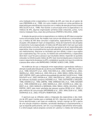 AS REDES DE ATENÇÃO À SAÚDE
327
uma mediação entre o especialista e o médico de APS, por meio de um gestor de
caso (FRIEDMAN et al., 1998). Um outro modelo consiste em visitas periódicas do
especialista para atendimentos conjuntos com o médico de atenção primária à saúde
(McCULLOCH et al., 1998). Para facilitar a comunicação entre os especialistas e os
médicos de APS, algumas organizações sanitárias estão colocando, juntos, numa
mesma instalação física, esses dois profissionais (PORTER e KELLOGG, 2008).
A relação de parceria entre os especialistas e os médicos de APS deve se assentar
numa comunicação fluida. No modelo mais comum de referência e contrarreferên-
cia, o médico de APS deve consultar o especialista, especialmente, nas seguintes
situações: dificuldade em fazer um diagnóstico, metas de tratamento não atingidas
e tratamento muito especializado. O médico de APS deve definir bem por que razão
está solicitando a consulta; fazer as perguntas que gostaria de ver respondidas pelo
especialista; listar os procedimentos que está adotando, principalmente em relação
aos medicamentos; relacionar os resultados que tem obtido; e dizer o que espera
que o especialista faça. Por sua vez, no relatório de contrarreferência, o especialista
deve dizer o que fez para a pessoa e que resultados obteve; responder às questões
colocadas na referência pelo médico de APS; fazer recomendações para o tratamento
e para o seguimento da pessoa na APS; e estabelecer quando e em que circunstâncias
a pessoa deve voltar a ele (IMPROVING CHRONIC ILLNESS CARE, 2008).
Há evidências de que a integração entre especialistas e generalistas melhora a
atenção à saúde pela redução do uso de recursos (McINNES et al., 1995; McCULLOCH
et al., 1998; DOUGHTY et al., 2002; FEACHEM et al., 2002; KASPER et al., 2002;
SIMON et al., 2002; HAM et al., 2003; REA et al., 2004; SINGH, 2005b; KELLOGG,
2007; PORTER, 2007); pela melhoria da qualidade de vida (McCULLOCH et al., 1998;
DOUGHTY et al., 2002; KATON et al., 2002; UNUTZER et al., 2002;); pela obtenção
de melhores resultados sanitários (HOSKINS et al., 1993; EASTWOOD e SHELDON,
1996; OSMAN et al., 1996; GRIFFIN, 1998; VARROUD-VIAL et al., 1999; WAGNER
et al., 1999; DONOHOE et al., 2000; SIMON et al., 2001; KASPER et al., 2002; GIL-
BODY et al., 2003; MAISLOS e WEISMAN, 2004; SINGH, 2005b; KELLOGG, 2007;
PORTER, 2007); pela maior satisfação das pessoas usuárias (BYNG et al., 2004); e
pela melhoria da comunicação (MOORMAN et al., 2001; MALCOLM et al., 2000;
OVERHAGE et al., 2002; HYSLOP e ROBERTSON, 2004).
É oportuno que as reflexões sobre a integração dos especialistas e dos médi-
cos de APS sejam trazidas para a realidade do SUS. Algumas críticas realizadas de
forma desinformada e sem base em evidências, tentam impingir ao PSF a pecha
de uma solução simplista e obsoleta, sacralizada ideológica e corporativamente, e
que se expande politicamente, sem ter a sua estratégia radicalmente reformulada.
E a reformulação radical proposta consiste em substituir o médico de família pela
 