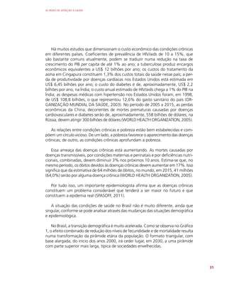 AS REDES DE ATENÇÃO À SAÚDE
31
Há muitos estudos que dimensionam o custo econômico das condições crônicas
em diferentes países. Coeficientes de prevalência de HIV/aids de 10 a 15%, que
são bastante comuns atualmente, podem se traduzir numa redução na taxa de
crescimento do PIB per capita de até 1% ao ano; a tuberculose produz encargos
econômicos equivalentes a US$ 12 bilhões por ano; os custos do tratamento da
asma em Cingapura constituem 1,3% dos custos totais da saúde nesse país; a per-
da de produtividade por doenças cardíacas nos Estados Unidos está estimada em
US$ 6,45 bilhões por ano; o custo do diabetes é de, aproximadamente, US$ 2,2
bilhões por ano, na Índia; o custo anual estimado de HIV/aids chega a 1% do PIB na
Índia; as despesas médicas com hipertensão nos Estados Unidos foram, em 1998,
de US$ 108,8 bilhões, o que representou 12,6% do gasto sanitário do país (OR-
GANIZAÇÃO MUNDIAL DA SAÚDE, 2003). No período de 2005 a 2015, as perdas
econômicas da China, decorrentes de mortes prematuras causadas por doenças
cardiovasculares e diabetes serão de, aproximadamente, 558 bilhões de dólares; na
Rússia, devem atingir 300 bilhões de dólares (WORLD HEALTH ORGANIZATION, 2005).
As relações entre condições crônicas e pobreza estão bem estabelecidas e com-
põem um círculo vicioso. De um lado, a pobreza favorece o aparecimento das doenças
crônicas; de outro, as condições crônicas aprofundam a pobreza.
Essa ameaça das doenças crônicas está aumentando. As mortes causadas por
doenças transmissíveis, por condições maternas e perinatais e por deficiências nutri-
cionais, combinadas, devem diminuir 3% nos próximos 10 anos. Estima-se que, no
mesmo período, os óbitos devidos às doenças crônicas devem aumentar em 17%. Isso
significa que da estimativa de 64 milhões de óbitos, no mundo, em 2015, 41 milhões
(64,0%) serão por alguma doença crônica (WORLD HEALTH ORGANIZATION, 2005).
Por tudo isso, um importante epidemiologista afirma que as doenças crônicas
constituem um problema considerável que tenderá a ser maior no futuro e que
constituem a epidemia real (SPASOFF, 2011).
A situação das condições de saúde no Brasil não é muito diferente, ainda que
singular, conforme se pode analisar através das mudanças das situações demográfica
e epidemiológica.
No Brasil, a transição demográfica é muito acelerada. Como se observa no Gráfico
1, o efeito combinado de redução dos níveis de fecundidade e de mortalidade resulta
numa transformação da pirâmide etária da população. O formato triangular, com
base alargada, do início dos anos 2000, irá ceder lugar, em 2030, a uma pirâmide
com parte superior mais larga, típica de sociedades envelhecidas.
 