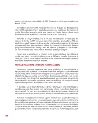 Organização Pan-Americana da Saúde / Organização Mundial da Saúde
328
presença permanente, nas unidades de APS, de pediatras, clínicos gerais e obstetras
(Pinotti, 2008).
Como se viu anteriormente, não existem evidências de que o uso desses especia-
listas na APS produza melhores resultados sanitários que a utilização dos médicos de
família. Além disso, essa alternativa seria inviável em função da restrição da oferta
desses especialistas e pelo alto custo que essa proposta importaria.
Portanto, a solução médica para o SUS está em radicalizar a introdução dos
médicos de família no PSF, formando-os melhor, focando a graduação na APS, ex-
pandindo as residências em medicina familiar e garantindo programas de educação
permanente efetivos. Além de garantir salários dignos e relações de trabalho decentes
que garantam um mínimo de segurança aos médicos que optam por dedicar-se a
um novo modo de fazer medicina que lhes exige dedicação integral.
Haverá que se estreitarem as relações entre os especialistas e os médicos de
família, para isso, é necessário implantarem-se as RASs e os modelos de atenção às
condições crônicas, o que implicará a utilização das modernas tecnologias de gestão
da clínica e de sistemas logísticos potentes.
ATENÇÃO PRESENCIAL E ATENÇÃO NÃO PRESENCIAL
Uma quinta mudança importante para tornar produtivas as interações entre as
equipes de saúde e as pessoas usuárias dos sistemas de atenção à saúde consiste em
buscar um equilíbrio entre atendimentos profissionais presenciais e não presenciais.
Não se trata, aqui, de analisar as ferramentas da telessaúde, utilizadas num contex-
to mais amplo, mas de verificar as possibilidades de incremento de atendimentos
não presenciais, feitos pelas equipes de saúde, no ambiente micro-organizacional,
especialmente por meio de telefone ou de correio eletrônico.
A atenção à saúde é caracterizada, no Brasil e alhures, por uma centralidade na
atenção presencial, face-a-face, com participação relativa muito frágil da atenção
não presencial. Por isso, há uma tendência de utilização ótima desses dois tipos de
atendimento, o que leva a um aumento relativo dos atendimentos não presenciais.
Trabalhos realizados em diferentes lugares mostram que os atendimentos não
presenciais podem apresentar, em certas situações, especialmente no monitoramento
dos portadores de condições crônicas, resultados tão bons quanto os do atendimento
presencial. Estudos feitos no Reino Unido, comparando o monitoramento de 278 por-
tadores de asma, por telefone, com o monitoramento presencial, face-a-face, mostrou
que o monitoramento não presencial permitiu atingir maior número de pessoas, com
 