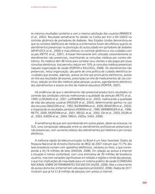 AS REDES DE ATENÇÃO À SAÚDE
329
os mesmos resultados sanitários e com a mesma satisfação dos usuários (PINNOCK
et al., 2003). Resultado semelhante foi obtido na Coréia por Kim e Oh (2003) no
controle glicêmico de portadores de diabetes. Nos Estados Unidos demonstrou-se
que os contatos telefônicos de médicos e enfermeiros foram tão efetivos quanto os
atendimentos presenciais na promoção do autocuidado em portadores de diabetes
(WHITLOCK et al., 2000) e mais efetivos no controle glicêmico e nos cuidados com
os pés (PIETTE et al., 2001). A Kaiser Permanente tem utilizado crescentemente os
atendimentos não presenciais, incentivando as consultas médicas por correio ele-
trônico. Os médicos têm 48 horas para contatar seus clientes e são pagos por essas
consultas eletrônicas. Isso permitiu reduzir em 10% as consultas médicas presenciais
naquela organização de saúde (PORTER e KELLOGG, 2008). Os atendimentos não
presenciais, nessa organização, são parte de uma política de cuidado eletrônico (e-
-cuidado) que envolve, ademais, acesso on-line aos prontuários eletrônicos, acesso
on-line aos resultados de exames, prescrições on-line de medicamentos de uso con-
tínuo, seleção on-line dos médicos pelas pessoas usuárias, agendamento eletrônico
dos atendimentos e acesso on-line de material educativo (PORTER, 2007).
Há evidências de que o atendimento não presencial produz bons resultados no
controle das condições crônicas melhorando a qualidade da atenção (PIETTE et al.,
1999; LUSIGNAN et al., 2001; LaFRAMBOISE et al., 2003); melhorando a qualidade
de vida das pessoas usuárias (KRUGER et al., 2003); determinando ganhos no uso
dos recursos (WASSON et al., 1992; BLERMANN et al., 2000; BENATAR et al., 2003);
e impactando os resultados sanitários (HORAN et al., 1990; WEINBERGER et al., 1996;
PIETTE, 2000; MONTANI et al., 2001; RIEGEL et al., 2002; OH et al., 2003; OSLIN et
al., 2003; KWON et al., 2004; SINGH, 2005a; SHEA, 2006).
À semelhança do que vem acontecendo em outros países, dever-se-ia buscar, no
SUS, uma composição adequada entre os atendimentos profissionais presenciais e
não presenciais, com aumento relativo dos atendimentos por telefone e por correio
eletrônico.
A melhoria rápida da telecomunicação no Brasil é um fator favorável. Dados da
Pesquisa Nacional de Amostra Domiciliar do IBGE de 2007 indicam que 77,7% dos
lares brasileiros contam com aparelhos telefônicos, celulares ou fixos, o que corres-
ponde a 43,14 milhões de lares (DAOUN, 2008). Em relação ao acesso à Internet
a situação é menos confortável, com uma estimativa de 39 milhões de brasileiros
usuários, mas com variações significativas em relação a regiões e renda das pessoas,
o que traz implicações de iniquidade para um sistema público de saúde (COMISSÃO
NACIONAL SOBRE DETERMINANTES SOCIAIS DA SAÚDE, 2008). Mas o crescimento
do acesso domiciliar à Internet tem sido exponencial (JULIASZ, 2006). Dados de 2011
mostram que já há 51,8 milhões de pessoas com acesso à internet.
 