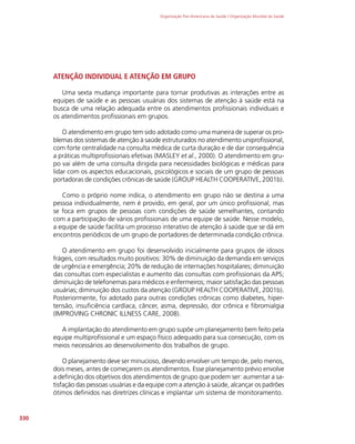 Organização Pan-Americana da Saúde / Organização Mundial da Saúde
330
ATENÇÃO INDIVIDUAL E ATENÇÃO EM GRUPO
Uma sexta mudança importante para tornar produtivas as interações entre as
equipes de saúde e as pessoas usuárias dos sistemas de atenção à saúde está na
busca de uma relação adequada entre os atendimentos profissionais individuais e
os atendimentos profissionais em grupos.
O atendimento em grupo tem sido adotado como uma maneira de superar os pro-
blemas dos sistemas de atenção à saúde estruturados no atendimento uniprofissional,
com forte centralidade na consulta médica de curta duração e de dar consequência
a práticas multiprofissionais efetivas (MASLEY et al., 2000). O atendimento em gru-
po vai além de uma consulta dirigida para necessidades biológicas e médicas para
lidar com os aspectos educacionais, psicológicos e sociais de um grupo de pessoas
portadoras de condições crônicas de saúde (GROUP HEALTH COOPERATIVE, 2001b).
Como o próprio nome indica, o atendimento em grupo não se destina a uma
pessoa individualmente, nem é provido, em geral, por um único profissional, mas
se foca em grupos de pessoas com condições de saúde semelhantes, contando
com a participação de vários profissionais de uma equipe de saúde. Nesse modelo,
a equipe de saúde facilita um processo interativo de atenção à saúde que se dá em
encontros periódicos de um grupo de portadores de determinada condição crônica.
O atendimento em grupo foi desenvolvido inicialmente para grupos de idosos
frágeis, com resultados muito positivos: 30% de diminuição da demanda em serviços
de urgência e emergência; 20% de redução de internações hospitalares; diminuição
das consultas com especialistas e aumento das consultas com profissionais da APS;
diminuição de telefonemas para médicos e enfermeiros; maior satisfação das pessoas
usuárias; diminuição dos custos da atenção (GROUP HEALTH COOPERATIVE, 2001b).
Posteriormente, foi adotado para outras condições crônicas como diabetes, hiper-
tensão, insuficiência cardíaca, câncer, asma, depressão, dor crônica e fibromialgia
(IMPROVING CHRONIC ILLNESS CARE, 2008).
A implantação do atendimento em grupo supõe um planejamento bem feito pela
equipe multiprofissional e um espaço físico adequado para sua consecução, com os
meios necessários ao desenvolvimento dos trabalhos de grupo.
O planejamento deve ser minucioso, devendo envolver um tempo de, pelo menos,
dois meses, antes de começarem os atendimentos. Esse planejamento prévio envolve
a definição dos objetivos dos atendimentos de grupo que podem ser: aumentar a sa-
tisfação das pessoas usuárias e da equipe com a atenção à saúde, alcançar os padrões
ótimos definidos nas diretrizes clínicas e implantar um sistema de monitoramento.
 