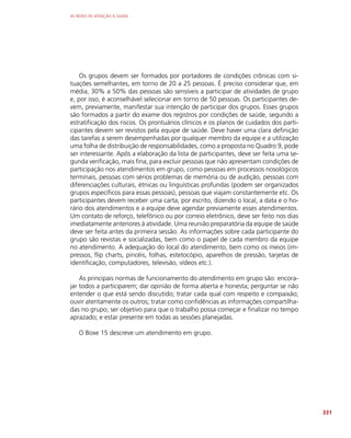 AS REDES DE ATENÇÃO À SAÚDE
331
Os grupos devem ser formados por portadores de condições crônicas com si-
tuações semelhantes, em torno de 20 a 25 pessoas. É preciso considerar que, em
média, 30% a 50% das pessoas são sensíveis a participar de atividades de grupo
e, por isso, é aconselhável selecionar em torno de 50 pessoas. Os participantes de-
vem, previamente, manifestar sua intenção de participar dos grupos. Esses grupos
são formados a partir do exame dos registros por condições de saúde, segundo a
estratificação dos riscos. Os prontuários clínicos e os planos de cuidados dos parti-
cipantes devem ser revistos pela equipe de saúde. Deve haver uma clara definição
das tarefas a serem desempenhadas por qualquer membro da equipe e a utilização
uma folha de distribuição de responsabilidades, como a proposta no Quadro 9, pode
ser interessante. Após a elaboração da lista de participantes, deve ser feita uma se-
gunda verificação, mais fina, para excluir pessoas que não apresentam condições de
participação nos atendimentos em grupo, como pessoas em processos nosológicos
terminais, pessoas com sérios problemas de memória ou de audição, pessoas com
diferenciações culturais, étnicas ou linguísticas profundas (podem ser organizados
grupos específicos para essas pessoas), pessoas que viajam constantemente etc. Os
participantes devem receber uma carta, por escrito, dizendo o local, a data e o ho-
rário dos atendimentos e a equipe deve agendar previamente esses atendimentos.
Um contato de reforço, telefônico ou por correio eletrônico, deve ser feito nos dias
imediatamente anteriores à atividade. Uma reunião preparatória da equipe de saúde
deve ser feita antes da primeira sessão. As informações sobre cada participante do
grupo são revistas e socializadas, bem como o papel de cada membro da equipe
no atendimento. A adequação do local do atendimento, bem como os meios (im-
pressos, flip charts, pincéis, folhas, estetocópio, aparelhos de pressão, tarjetas de
identificação, computadores, televisão, vídeos etc.).
As principais normas de funcionamento do atendimento em grupo são: encora-
jar todos a participarem; dar opinião de forma aberta e honesta; perguntar se não
entender o que está sendo discutido; tratar cada qual com respeito e compaixão;
ouvir atentamente os outros; tratar como confidências as informações compartilha-
das no grupo; ser objetivo para que o trabalho possa começar e finalizar no tempo
aprazado; e estar presente em todas as sessões planejadas.
O Boxe 15 descreve um atendimento em grupo.
 