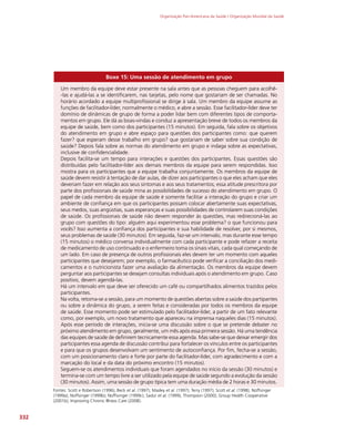Organização Pan-Americana da Saúde / Organização Mundial da Saúde
332
Boxe 15: Uma sessão de atendimento em grupo
Um membro da equipe deve estar presente na sala antes que as pessoas cheguem para acolhê-
-las e ajudá-las a se identificarem, nas tarjetas, pelo nome que gostariam de ser chamadas. No
horário acordado a equipe multiprofissional se dirige à sala. Um membro da equipe assume as
funções de facilitador-líder, normalmente o médico, e abre a sessão. Esse facilitador-líder deve ter
domínio de dinâmicas de grupo de forma a poder lidar bem com diferentes tipos de comporta-
mentos em grupo. Ele dá as boas-vindas e conduz a apresentação breve de todos os membros da
equipe de saúde, bem como dos participantes (15 minutos). Em seguida, fala sobre os objetivos
do atendimento em grupo e abre espaço para questões dos participantes como: que querem
fazer? que esperam desse trabalho em grupo? que gostariam de saber sobre sua condição de
saúde? Depois fala sobre as normas do atendimento em grupo e indaga sobre as expectativas,
inclusive de confidencialidade.
Depois facilita-se um tempo para interações e questões dos participantes. Essas questões são
distribuídas pelo facilitador-líder aos demais membros da equipe para serem respondidas. Isso
mostra para os participantes que a equipe trabalha conjuntamente. Os membros da equipe de
saúde devem resistir à tentação de dar aulas, de dizer aos participantes o que eles acham que eles
deveriam fazer em relação aos seus sintomas e aos seus tratamentos; essa atitude prescritora por
parte dos profissionais de saúde mina as possibilidades de sucesso do atendimento em grupo. O
papel de cada membro da equipe de saúde é somente facilitar a interação do grupo e criar um
ambiente de confiança em que os participantes possam colocar abertamente suas expectativas,
seus medos, suas angústias, suas esperanças e suas possibilidades de controlarem suas condições
de saúde. Os profissionais de saúde não devem responder às questões, mas redirecioná-las ao
grupo com questões do tipo: alguém aqui experimentou esse problema? o que funcionou para
vocês? Isso aumenta a confiança dos participantes e sua habilidade de resolver, por si mesmos,
seus problemas de saúde (30 minutos). Em seguida, faz-se um intervalo, mas durante esse tempo
(15 minutos) o médico conversa individualmente com cada participante e pode refazer a receita
de medicamento de uso continuado e o enfermeiro toma os sinais vitais, cada qual começando de
um lado. Em caso de presença de outros profissionais eles devem ter um momento com aqueles
participantes que desejarem; por exemplo, o farmacêutico pode verificar a conciliação dos medi-
camentos e o nutricionista fazer uma avaliação da alimentação. Os membros da equipe devem
perguntar aos participantes se desejam consultas individuais após o atendimento em grupo. Caso
positivo, devem agendá-las.
Há um intervalo em que deve ser oferecido um café ou compartilhados alimentos trazidos pelos
participantes.
Na volta, retoma-se a sessão, para um momento de questões abertas sobre a saúde dos partipantes
ou sobre a dinâmica do grupo, a serem feitas e consideradas por todos os membros da equipe
de saúde. Esse momento pode ser estimulado pelo facilitador-líder, a partir de um fato relevante
como, por exemplo, um novo tratamento que apareceu na imprensa naqueles dias (15 minutos).
Após esse período de interações, inicia-se uma discussão sobre o que se pretende debater no
próximo atendimento em grupo, geralmente, um mês após essa primeira sessão. Há uma tendência
das equipes de saúde de definirem tecnicamente essa agenda. Mas sabe-se que deixar emergir dos
participantes essa agenda de discussão contribui para fortalecer os vínculos entre os participantes
e para que os grupos desenvolvam um sentimento de autoconfiança. Por fim, fecha-se a sessão,
com um posicionamento claro e forte por parte do facilitador-líder, com agradecimento e com a
marcação do local e da data do próximo encontro (15 minutos).
Seguem-se os atendimentos individuais que foram agendados no início da sessão (30 minutos) e
termina-se com um tempo livre a ser utilizado pela equipe de saúde segundo a evolução da sessão
(30 minutos). Assim, uma sessão de grupo típica tem uma duração média de 2 horas e 30 minutos.
Fontes: Scott e Robertson (1996); Beck et al. (1997); Masley et al. (1997); Terry (1997); Scott et al. (1998); Noffsinger
(1999a); Noffsinger (1999b); Noffisinger (1999c); Sadur et al. (1999); Thompson (2000); Group Health Cooperative
(2001b); Improving Chronic Illness Care (2008).
 