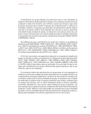 AS REDES DE ATENÇÃO À SAÚDE
333
O atendimento em grupo oferece uma alternativa nova e mais satisfatória às
equipes multiprofissionais de saúde para interagir com as pessoas usuárias que torna
a atenção à saúde mais eficiente, que melhora o acesso aos serviços e que utiliza
processos de grupos para motivar mudanças de comportamentos e melhorar os
resultados sanitários. As pessoas que participam do atendimento coletivo relatam
que elas se conhecem melhor; ficam sabendo que não são as únicas a apresentar
uma determinada condição de saúde; se relacionam com pessoas como elas; ad-
quirem novos conhecimentos; têm oportunidade de levantar questões livremente;
e que gostam da companhia dos demais componentes do grupo (GROUP HEALTH
COOPERATIVE, 2001b).
Há evidências de que o atendimento em grupo tem impacto na qualidade da
atenção à saúde (NOFFSINGER, 1999b; SADUR et al., 1999; WAGNER, 2000; CLANCY
et al., 2003); na satisfação dos usuários (COLEMAN et al., 1999; NOFFSINGER, 1999a;
CLANCY et al., 2003; SCOTT et al., 2004; SINGH, 2005a); no melhor uso dos recursos
(BECK et al., 1997; NOFFSINGER, 1999b; COLEMAN et al., 2001; SINGH, 2005a); e
na melhoria da qualidade de vida (SCOTT et al., 2004).
O SUS tem acumulado uma experiência relevante na utilização de trabalhos de
grupos na atenção à saúde, principalmente em relação aos grupos operativos (PEI-
XOTO, 1996; TEIXEIRA, 1997; ABDUCH, 1999; PEREIRA e LIMA, 2002; TEIXEIRA,
2002; TORRES et al., 2003; FORTUNA et al., 2005; SILVEIRA e RIBEIRO, 2005; DIAS
e CASTRO, 2006) e esse esforço deve ser acentuado. Por outro lado, há que se res-
saltar que o atendimento em grupo é diferente dos grupos operativos, seja na sua
dinâmica, seja nos seus objetivos.
O incremento relativo dos atendimentos em grupo deve ter uma expressão na
infraestrutura física das unidades de saúde, especialmente nas unidades de APS, com
o deslocamento do espaço hegemônico, do ponto de vista material e simbólico, do
consultório médico para a sala de atividades de grupos. A arquitetura das unidades
de saúde deve incorporar essas mudanças propondo salas amplas, amigáveis para
os usuários dos serviços, com os meios necessários (acesso a Internet, aparelhos
multimídia, televisão etc.) que tornem viáveis sessões de grupos produtivas. Um
bom exemplo são os espaços-saúde das unidades de APS da Secretaria Municipal de
Saúde de Curitiba. Ademais, essas salas podem ser utilizadas para outras atividades
de saúde, como as atividades educacionais de profissionais e de pessoas usuárias, e
abertas para atividades comunitárias, especialmente nos fins de semana.
 
