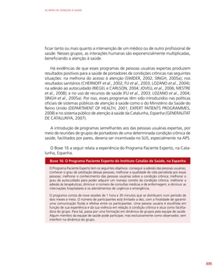 AS REDES DE ATENÇÃO À SAÚDE
335
ficiar tanto ou mais quanto a intervenção de um médico ou de outro profissional de
saúde. Nesses grupos, as interações humanas são exponencialmente multiplicadas,
beneficiando a atenção à saúde.
Há evidências de que esses programas de pessoas usuárias expertas produzem
resultados positivos para a saúde de portadores de condições crônicas nas seguintes
situações: na melhoria do acesso à atenção (SWIDER, 2002; SINGH, 2005a); nos
resultados sanitários (CHERNOFF et al., 2002; FU et al., 2003; LOZANO et al., 2004);
na adesão ao autocuidado (RIEGEL e CARLSON, 2004; JOVELL et al., 2006; MESTRE
et al., 2008); e no uso de recursos de saúde (FU et al., 2003; LOZANO et al., 2004;
SINGH et al., 2005a). Por isso, esses programas têm sido introduzidos nas políticas
oficiais de sistemas públicos de atenção à saúde como o do Ministério da Saúde do
Reino Unido (DEPARTMENT OF HEALTH, 2001; EXPERT PATIENTS PROGRAMMES,
2008) e no sistema público de atenção à saúde da Catalunha, Espanha (GENERALITAT
DE CATALUNYA, 2007).
A introdução de programas semelhantes aos das pessoas usuárias expertas, por
meio de reuniões de grupos de portadores de uma determinada condição crônica de
saúde, facilitados por pares, deveria ser incentivada no SUS, especialmente na APS.
O Boxe 16 a seguir relata a experiência do Programa Paciente Experto, na Cata-
lunha, Espanha.
Boxe 16: O Programa Paciente Experto do Instituto Catalão de Saúde, na Espanha
O Programa Paciente Experto tem os seguintes objetivos: conseguir a adesão das pessoas usuárias;
conhecer o grau de satisfação dessas pessoas; melhorar a qualidade de vida percebida por essas
pessoas; melhorar o conhecimento das pessoas usuárias sobre a condição crônica; melhorar o
grau de autocuidado para poder adquirir um manejo correto da condição crônica; melhorar a
adesão às terapêuticas; diminuir o número de consultas médicas e de enfermagem; e diminuir as
internações hospitalares e os atendimentos de urgência e emergência.
O programa consta de nove sessões de 1 hora e 30 minutos que se distribuem num período de
dois meses e meio. O número de participantes está limitado a dez, com a finalidade de garantir
uma comunicação fluida e efetiva entre os participantes. Uma pessoa usuária é escolhida em
função de sua experiência e da sua vivência em relação à condição crônica e atua como facilita-
dora do grupo. Para tal, passa por uma formação em dinâmica de grupos pela equipe de saúde.
Algum membro da equipe de saúde pode participar, mas exclusivamente como observador, sem
interferir na dinâmica do grupo.
 