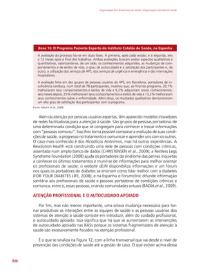 Organização Pan-Americana da Saúde / Organização Mundial da Saúde
336
Boxe 16: O Programa Paciente Experto do Instituto Catalão de Saúde, na Espanha
A avaliação do processo faz-se em duas fases. A primeira, após cada sessão; e a segunda, seis
a 12 meses após o final dos trabalhos. Ambas avaliações buscam avaliar aspectos qualitativos e
quantitativos, valorizando-se, de um lado, os conhecimentos adquiridos, as mudanças de com-
portamentos e de estilos de vida, o grau de autocuidado e a satisfação dos participantes e, de
outro, a utilização dos serviços de APS, dos serviços de urgência e emergência e das internações
hospitalares.
A avaliação feita em dez grupos de pessoas usuárias da APS, em Barcelona, portadores de in-
suficiência cardíaca, num total de 78 participantes, mostrou que, ao final do programa, 20,1%
melhoraram seus comportamentos e estilos de vida e 9,2% adquiriram novos conhecimentos;
seis meses depois, 25% melhoraram seus comportamentos e estilos de vida e 13,2% melhoraram
seus conhecimentos sobre a enfermidade. Além disso, os resultados qualitativos demonstraram
um alto grau de satisfação dos participantes com o programa.
Fonte: Mestre et al., 2008.
Além da atenção por pessoas usuárias expertas, têm aparecido modelos inovadores
de redes facilitadoras para a atenção à saúde. São grupos de pessoas portadoras de
uma determinada condição que se congregam para conhecer e trocar informações
com “pessoas como eu”. Isso lhes torna possível comparar a evolução de suas condi-
ções de saúde, o progresso no tratamento e comunicar e aprender uns com os outros.
O caso mais conhecido é dos Alcoólicos Anônimos, mas há outras experiências. A
Revolution Health está construindo uma rede de pessoas com condições crônicas,
assentada num amplo banco de dados (CHRISTENSEN et al., 2009); a Restless Legs
Syndrome Foundation (2008) ajuda os portadores da síndrome das pernas inquietas
a conhecer os últimos tratamentos e munir-se de informações para melhor orientar
os profissionais de saúde; o website dLife disponibiliza informações e um fórum
nos quais os portadores de diabetes se ensinam como lidar melhor com o diabetes
(FOR YOUR DIABETES LIFE, 2008); e na Espanha o Forumclínic difunde informação
sanitária aos profissionais de saúde e pessoas portadoras de condições crônicas e
comunica, entre si, essas pessoas, criando comunidades virtuais (BADIA et al., 2009).
ATENÇÃO PROFISSIONAL E O AUTOCUIDADO APOIADO
Por fim, mas não menos importante, uma oitava mudança necessária para tor-
nar produtivas as interações entre as equipes de saúde e as pessoas usuárias dos
sistemas de atenção à saúde consiste em introduzir, além do cuidado profissional,
o autocuidado apoiado. Isso significa que há que se aumentarem as intervenções
de autocuidado apoiado nas RASs porque os sistemas fragmentados de atenção à
saúde são excessivamente focados na atenção profissional.
É o que se sinaliza na Figura 12, com a linha transversal que vai desde o nível de
prevenção das condições de saúde até a gestão de caso. O que estiver acima dessa
 