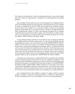 AS REDES DE ATENÇÃO À SAÚDE
337
linha deve ser, principalmente, motivo da atenção profissional; o que estiver abaixo
dessa linha, deve ser, especialmente, manejado com intervenções de autocuidado
apoiado.
Nas condições crônicas, opera-se com uma combinação entre cuidados profissio-
nais e autocuidado apoiado que varia segundo a estratificação de risco da condição
de saúde. Há evidências de que 65 a 80% dos portadores de condições crônicas,
os de menores riscos, podem ter sua atenção à saúde centrada no autocuidado
apoiado, prescindindo de uma atenção constante, focada no cuidado profissional
direto, especialmente médico. Em geral, essas pessoas interagem com as equipes
multiprofissionais de atenção primária à saúde, com forte ênfase em apoiar as pes-
soas a se autocuidarem e a consulta médica não necessita de passar de uma por
ano (SINGH, 2005b; PORTER e KELLOGG, 2008).
O autocuidado apoiado sustenta-se no princípio de que as pessoas portadoras
de condições crônicas conhecem tanto quanto, ou mais, de sua condição e de suas
necessidades de atenção, que os profissionais de saúde (DEPARTMENT OF HEALTH,
2005b). É como afirma, com razão, um ex-diretor do Serviço Nacional de Saúde do
Reino Unido, a respeito dos portadores de condições crônicas: “Quando você deixa
a clínica, você tem ainda uma condição crônica. Quando o enfermeiro deixa a sua
casa, você tem ainda uma condição crônica. No meio da noite, você luta sozinho
contra a dor. No fim de semana você lida com a condição crônica sem a ajuda de
um profissional de saúde. Viver com uma condição crônica é muito mais que receber
atenção médica ou de um profissional” (DEPARTMENT OF HEALTH, 2005a).
Há estudos que mostram que o cuidado profissional nos portadores de condições
crônicas consome poucas horas durante um ano. Por exemplo, na Inglaterra, uma
pessoa portadora de diabetes apresenta uma média anual de 3 horas de atenção por
profissionais de saúde, num total de 8.760 horas que compõem o ano (DEPARTMENT
OF HEALTH, 2005a; COLIN-THOME, 2008). Tomando-se o maior valor, o de 3 horas,
cada portador de diabetes relaciona-se diretamente com um profissional de saúde
menos de um milésimo do total de horas de um ano. Em todo o tempo restante, as
8.757 horas no ano, essa pessoa convive com seu diabetes, sem ajuda profissional.
Isso é representado por Ham (2007a), na Figura 15 abaixo, sendo o primeiro
relógio, em negrito, o tempo do cuidado profissional, e os demais, o total de horas
em que o portador convive com sua condição num ano, sem ajuda profissional.
 