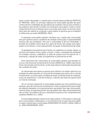 AS REDES DE ATENÇÃO À SAÚDE
339
metas a serem alcançadas e o suporte para a solução desses problemas (INSTITUTE
OF MEDICINE, 2003). Os principais objetivos do autocuidado apoiado são gerar
conhecimentos e habilidades dos portadores de condições crônicas para conhecer o
seu problema; para decidir e escolher seu tratamento; para adotar, mudar e manter
comportamentos que contribuam para a sua saúde; para utilizar os recursos neces-
sários para dar suporte às mudanças; e para superar as barreiras que se antepõem
à melhoria da sua saúde (MORRISON, 2007).
A expressão autocuidado apoiado manifesta que a opção pelo autocuidado
não quer significar passar o problema da condição crônica para a responsabilidade
exclusiva dos seus portadores. Para que o autocuidado se dê com efetividade, o
portador da condição crônica deve ter o apoio de família, dos amigos, das organi-
zações comunitárias e, muito especialmente, da equipe multiprofissional de saúde.
Os apoiadores mais próximos são a família, os cuidadores e os amigos. Depois, os
recursos comunitários como a igreja, a escola, o clube, a associação de portadores
de condições crônicas, a biblioteca, as redes de suporte social na Internet etc. E,
certamente, a equipe de saúde, principalmente os profissionais da APS.
Parte significativa das intervenções de autocuidado apoiado está baseada em
uma ou mais teorias do comportamento humano (RIJKEN et al., 2008). Essas teorias
foram mencionadas anteriormente, na discussão sobre as intervenções de prevenção
das condições de saúde.
As intervenções para apoiar as pessoas para melhorar sua saúde e gerenciar sua
condição de saúde requerem um conjunto de estratégias que variam com o nível de
conhecimento, as crenças sobre a condição de saúde, as atitudes frente às mudanças,
o grau de importância, o nível de confiança, a robustez das redes de suporte social
e o nível de motivação.
Há um conceito importante no autocuidado apoiado que é de autoeficácia que
expressa o grau de confiança de uma pessoa em mudar comportamentos para chegar
aos objetivos desejados: se as pessoas pensam que podem fazer algo, elas provavel-
mente as farão; se as pessoas pensam que não podem fazer algo, elas provavelmente
não as farão. Há evidência de que a autoeficácia associa-se com comportamentos
saudáveis (MARKS et al., 2005).
O autocuidado apoiado sustenta-se em alguns pilares: a informação e a educação
para o autocuidado, a elaboração e o monitoramento de um plano de autocuidado
e o apoio material para o autocuidado (DEPARTMENT OF HEALTH, 2005b; LORIG et
al., 2006; BODENHEIMER, 2007).
 