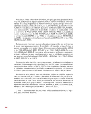 Organização Pan-Americana da Saúde / Organização Mundial da Saúde
340
A educação para o autocuidado é realizada, em geral, pelas equipes de saúde ou
por pares, e objetiva que as pessoas conheçam mais profundamente suas condições
crônicas de saúde para gerenciá-las melhor. Em relação às pessoas leigas como facili-
tadores da educação para o autocuidado, viu-se, anteriormente, que elas funcionam
muito bem. Mas pesquisas indicaram que vários profissionais obtiveram, também,
bons resultados como facilitadores de atividades educativas de autocuidado, como
os enfermeiros de APS (HORNER, 1998; LeFORT, 2000; RICHARDS et al., 2003); as
equipes multiprofissionais da APS (MESTERS et al., 1994; TSCHOPP et al., 2002);
os farmacêuticos (STEINWEG et al., 1998); os educadores em saúde (SIMINERIO et
al., 2005); e as equipes multiprofissionais hospitalares (LIKITMASKUL et al., 2002;
BOURBEAU et al., 2003).
Outros estudos mostraram que as ações educativas providas por profissionais
de saúde e por pessoas portadoras de condições crônicas são, ambas, efetivas, e
quando comparadas entre si não indicam diferenças nos resultados obtidos (LORIG
et al., 1986; LORIG et al., 2001; BARLOW et al., 2002; SWIDER, 2002; FU et al.,
2003; LORIG et al., 2003). É interessante salientar que os facilitadores-pares apre-
sentaram melhoras nas suas condições crônicas após as atividades educativas em
que atuaram como facilitadores (HAINSWORTH e BARLOW, 2001; STRUTHERS et
al., 2003; BARLOW et al., 2005).
Têm sido ofertados, também, cursos para preparar cuidadores dos portadores de
condições crônicas e esses cuidadores relatam, ao final dos cursos, que eles adquirem
maior motivação e confiança (SINGH, 2005b). Esse programas objetivam preparar
os cuidadores para exercitarem habilidades em expressarem empatia, reforçarem as
escolhas do portador de condição crônica e ajudarem na solução dos problemas.
As atividades educacionais para o autocuidado podem ser dirigidas a pessoas
com uma mesma condição crônica ou a portadores de diferentes condições crônicas.
No Reino Unido são mais comuns as atividades dirigidas a portadores de diferentes
condições crônicas. Esses cursos duram, normalmente, seis semanas, em sessões de
duas horas e meia, com grupos de oito a 16 participantes. Os tópicos desenvolvidos
englobam como quebrar o ciclo dos sintomas, alimentação, exercícios, comunicações,
manejo da dor e medicação (DEPARTMENT OF HEALTH, 2001).
O Boxe 17 abaixo descreve o curso para o autocuidado desenvolvido, na Ingla-
terra, para portadores de artrite.
 
