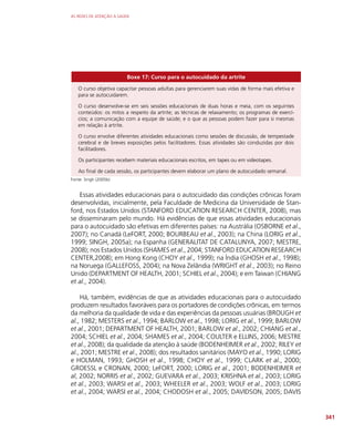 AS REDES DE ATENÇÃO À SAÚDE
341
Boxe 17: Curso para o autocuidado da artrite
O curso objetiva capacitar pessoas adultas para gerenciarem suas vidas de forma mais efetiva e
para se autocuidarem.
O curso desenvolve-se em seis sessões educacionais de duas horas e meia, com os seguintes
conteúdos: os mitos a respeito da artrite; as técnicas de relaxamento; os programas de exercí-
cios; a comunicação com a equipe de saúde; e o que as pessoas podem fazer para si mesmas
em relação à artrite.
O curso envolve diferentes atividades educacionais como sessões de discussão, de tempestade
cerebral e de breves exposições pelos facilitadores. Essas atividades são conduzidas por dois
facilitadores.
Os participantes recebem materiais educacionais escritos, em tapes ou em videotapes.
Ao final de cada sessão, os participantes devem elaborar um plano de autocuidado semanal.
Fonte: Singh (2005b)
Essas atividades educacionais para o autocuidado das condições crônicas foram
desenvolvidas, inicialmente, pela Faculdade de Medicina da Universidade de Stan-
ford, nos Estados Unidos (STANFORD EDUCATION RESEARCH CENTER, 2008), mas
se disseminaram pelo mundo. Há evidências de que essas atividades educacionais
para o autocuidado são efetivas em diferentes países: na Austrália (OSBORNE et al.,
2007); no Canadá (LeFORT, 2000; BOURBEAU et al., 2003); na China (LORIG et al.,
1999; SINGH, 2005a); na Espanha (GENERALITAT DE CATALUNYA, 2007; MESTRE,
2008); nos Estados Unidos (SHAMES et al., 2004; STANFORD EDUCATION RESEARCH
CENTER,2008); em Hong Kong (CHOY et al., 1999); na Índia (GHOSH et al., 1998);
na Noruega (GALLEFOSS, 2004); na Nova Zelândia (WRIGHT et al., 2003); no Reino
Unido (DEPARTMENT OF HEALTH, 2001; SCHIEL et al., 2004); e em Taiwan (CHIANG
et al., 2004).
Há, também, evidências de que as atividades educacionais para o autocuidado
produzem resultados favoráveis para os portadores de condições crônicas, em termos
da melhoria da qualidade de vida e das experiências da pessoas usuárias (BROUGH et
al., 1982; MESTERS et al., 1994; BARLOW et al., 1998; LORIG et al., 1999; BARLOW
et al., 2001; DEPARTMENT OF HEALTH, 2001; BARLOW et al., 2002; CHIANG et al.,
2004; SCHIEL et al., 2004; SHAMES et al., 2004; COULTER e ELLINS, 2006; MESTRE
et al., 2008); da qualidade da atenção à saúde (BODENHEIMER et al., 2002; RILEY et
al., 2001; MESTRE et al., 2008); dos resultados sanitários (MAYO et al., 1990; LORIG
e HOLMAN, 1993; GHOSH et al., 1998; CHOY et al., 1999; CLARK et al., 2000;
GROESSL e CRONAN, 2000; LeFORT, 2000; LORIG et al., 2001; BODENHEIMER et
al, 2002; NORRIS et al., 2002; GUEVARA et al., 2003; KRISHNA et al., 2003; LORIG
et al., 2003; WARSI et al., 2003; WHEELER et al., 2003; WOLF et al., 2003; LORIG
et al., 2004; WARSI et al., 2004; CHODOSH et al., 2005; DAVIDSON, 2005; DAVIS
 
