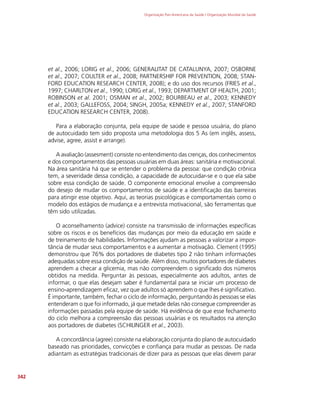 Organização Pan-Americana da Saúde / Organização Mundial da Saúde
342
et al., 2006; LORIG et al., 2006; GENERALITAT DE CATALUNYA, 2007; OSBORNE
et al., 2007; COULTER et al., 2008; PARTNERSHIP FOR PREVENTION, 2008; STAN-
FORD EDUCATION RESEARCH CENTER, 2008); e do uso dos recursos (FRIES et al.,
1997; CHARLTON et al., 1990; LORIG et al., 1993; DEPARTMENT OF HEALTH, 2001;
ROBINSON et al. 2001; OSMAN et al., 2002; BOURBEAU et al., 2003; KENNEDY
et al., 2003; GALLEFOSS, 2004; SINGH, 2005a; KENNEDY et al., 2007; STANFORD
EDUCATION RESEARCH CENTER, 2008).
Para a elaboração conjunta, pela equipe de saúde e pessoa usuária, do plano
de autocuidado tem sido proposta uma metodologia dos 5 As (em inglês, assess,
advise, agree, assist e arrange).
A avaliação (assesment) consiste no entendimento das crenças, dos conhecimentos
e dos comportamentos das pessoas usuárias em duas áreas: sanitária e motivacional.
Na área sanitária há que se entender o problema da pessoa: que condição crônica
tem, a severidade dessa condição, a capacidade de autocuidar-se e o que ela sabe
sobre essa condição de saúde. O componente emocional envolve a compreensão
do desejo de mudar os comportamentos de saúde e a identificação das barreiras
para atingir esse objetivo. Aqui, as teorias psicológicas e comportamentais como o
modelo dos estágios de mudança e a entrevista motivacional, são ferramentas que
têm sido utilizadas.
O aconselhamento (advice) consiste na transmissão de informações específicas
sobre os riscos e os benefícios das mudanças por meio da educação em saúde e
de treinamento de habilidades. Informações ajudam as pessoas a valorizar a impor-
tância de mudar seus comportamentos e a aumentar a motivação. Clement (1995)
demonstrou que 76% dos portadores de diabetes tipo 2 não tinham informações
adequadas sobre essa condição de saúde. Além disso, muitos portadores de diabetes
aprendem a checar a glicemia, mas não compreendem o significado dos números
obtidos na medida. Perguntar às pessoas, especialmente aos adultos, antes de
informar, o que elas desejam saber é fundamental para se iniciar um processo de
ensino-aprendizagem eficaz, vez que adultos só aprendem o que lhes é significativo.
É importante, também, fechar o ciclo de informação, perguntando às pessoas se elas
entenderam o que foi informado, já que metade delas não consegue compreender as
informações passadas pela equipe de saúde. Há evidência de que esse fechamento
do ciclo melhora a compreensão das pessoas usuárias e os resultados na atenção
aos portadores de diabetes (SCHILINGER et al., 2003).
A concordância (agree) consiste na elaboração conjunta do plano de autocuidado
baseado nas prioridades, convicções e confiança para mudar as pessoas. De nada
adiantam as estratégias tradicionais de dizer para as pessoas que elas devem parar
 