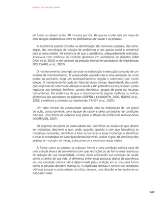 AS REDES DE ATENÇÃO À SAÚDE
343
de fumar ou devem andar 30 minutos por dia. Há que se mudar isso por meio de
uma relação colaborativa entre os profissionais de saúde e as pessoas.
A assistência (assist) consiste na identificação das barreiras pessoais, das estra-
tégias, das tecnologias de solução de problemas e dos apoios social e ambiental
para o autocuidado. Há evidência de que a assistência, adequadamente realizada,
associa-se com melhoria do controle glicêmico em portadores de diabetes (VAN
DAM et al, 2003) e em controle da pressão arterial em portadores de hipertensão
(BOULWARE et al., 2001)
O monitoramento (arrange) consiste na elaboração e execução conjunta de um
sistema de monitoramento. O autocuidado apoiado não é uma atividade de curto
prazo; ao contrário, exige um acompanhamento regular e sistemático por muito
tempo. O monitoramento pode ser feito de várias formas, dependendo das condi-
ções objetivas do sistema de atenção à saúde e das preferências das pessoas: visitas
regulares aos serviços, telefone, correio eletrônico, grupos de pares ou recursos
comunitários. Há evidências de que o monitoramento regular melhora os índices
glicêmicos dos portadores de diabetes (GRIFFIN e KINMONTH, 2000; NORRIS et al.,
2002) e melhora o controle da hipertensão (FAHEY et al., 2005).
Um fator central do autocuidado apoiado está na elaboração de um plano
de ação, conjuntamente, pela equipe de saúde e pelos portadores de condições
crônicas. Uma forma de elaborar esse plano é através de entrevistas motivacionais
(MORRISON, 2007).
Os objetivos do plano de autocuidado são: identificar as mudanças que devem
ser realizadas; descrever o que, onde, quando, quanto e com que frequência as
mudanças ocorrerão; identificar e listar as barreiras a essas mudanças e identificar
e listar as estratégias de superação dessas barreiras; avaliar o grau de confiança das
pessoas em cumprir as metas; e documentar e monitorar essas metas.
A forma como as pessoas se colocam frente a uma condição crônica varia de
uma atitude ativa e de convivência com suas restrições ou de forma mais reativa ou
de redução de sua sociabilidade, muitas vezes colocando sua condição de saúde
como o centro de sua vida. A diferença entre essas posturas diante da ocorrência
de uma condição crônica não é determinada pela condição em si, mas pela forma
como as pessoas decidem manejá-la. A expressão decisão é central nas condições
crônicas porque o autocuidado constitui, sempre, uma decisão entre ajudar-se ou
não fazer nada.
 