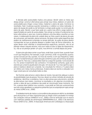 Organização Pan-Americana da Saúde / Organização Mundial da Saúde
344
A decisão pelo autocuidado implica uma pessoa: decidir sobre as metas que
deseja atingir; construir alternativas para atingir essa metas; elaborar um plano de
autocuidado para chegar a essas metas; implantar o plano de ação; monitorar os
resultados; fazer mudanças quando necessárias; e celebrar as metas realizadas. O
apoio de equipe de saúde ou de familiares e amigos pode ajudar na construção do
plano de ação. Decidir o que fazer pode ser a parte mais difícil e exige realismo e
especificidade por parte do autocuidador. Para atingir as metas é fundamental ela-
borar alternativas e, para isso, é preciso elaborar uma lista delas e escolher as mais
viáveis. A elaboração do plano de cuidado deve ser feita a partir de planos de ação
de curto prazo, por exemplo, planos semanais. Ele deve conter ações específicas que
podem ser realistamente cumpridas no tempo definido. As ações do plano devem
corresponder ao que as pessoas desejam e podem fazer de forma sistemática. As
ações devem estar referidas a comportamentos específicos; portanto, não se vai
planejar relaxar naquela semana, mas ouvir todos os dias os tapes de relaxamento;
ou, não se vai planejar perder um quilo, mas eliminar a comida depois do jantar.
O plano de ação deve conter o que fazer, onde fazer, quanto fazer, quando fazer
e com que frequência. Por exemplo, o quê: caminhar; onde: no quarteirão; quanto;
quinze minutos por dia; quando, no início da manhã; e com que frequência, todos
os dias. É fundamental que o plano de ação contenha o grau de confiança da pessoa
em cumpri-lo. Para isso, a pessoa deve fazer-se a seguinte questão: numa escala de
0 a 10, sendo 0 totalmente não confiante e 10 totalmente confiante, quão certo
está de que cumprirá aquele plano de ação. Um escore de 7 ou mais significa que o
plano é realista e deverá ser cumprido. Se o resultado for inferior a 7 o plano deve
ser refeito com metas menos ambiciosas. O plano deve ser escrito e colocado num
lugar visível para ser consultado todos os dias.
No final de cada semana o plano deve ser revisto. Isso permite adequar o plano
às possibilidades reais da pessoa. Para isso, devem-se utilizar métodos de solução de
problemas: identificar o problema, listar as alternativas para solucioná-lo, escolher
as alternativas mais viáveis, monitorar os resultados e, em algumas circunstâncias,
aceitar a ideia de que o problema não pode ser solucionado nesse momento. Por
fim, a pessoa deve celebrar seus sucessos, o que pode ser feito por autoincentivos
que são coisas agradáveis ou pequenos presentes que se autopropiciam após atingir
as metas (LORIG et al., 2006).
O estabelecimento de metas e a concordância das pessoas em definir as atividades
para alcançá-las é um fator importante para se chegar a bons resultados no manejo
das condições crônicas (HANDLEY et al., 2006) e tem-se verificado que se associa
com melhores padrões de alimentação (AMMERMAN et al., 2002) e de exercícios
físicos (SHILTS et al., 2004). A Associação Americana de Cardiologia e a Associação
 