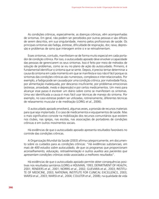 Organização Pan-Americana da Saúde / Organização Mundial da Saúde
346
As condições crônicas, especialmente, as doenças crônicas, vêm acompanhadas
de sintomas. Em geral, não podem ser percebidos por outras pessoas e são difíceis
de serem descritos, em sua singularidade, mesmo pelos profissionais de saúde. Os
principais sintomas são fadiga, estresse, dificuldade de respiração, dor, raiva, depres-
são e problemas de sono que interagem entre si e se retroalimentam.
Esses sintomas, contudo, manifestam-se de forma muito especial em cada porta-
dor de condição crônica. Por isso, o autocuidado apoiado deve envolver a capacidade
das pessoas de gerenciarem os seus sintomas. Isso é feito por meio de métodos de
solução de problemas, como se viu no plano de ação do autocuidado. Primeiro, é
fundamental identificar o sintoma que se sente. Depois, é preciso tentar determinar a
causa do sintoma em cada momento em que se manifesta e isso não é fácil porque os
sintomas das condições crônicas são numerosos, complexos e inter-relacionados. Por
exemplo, a fadiga pode ser causada por uma condição crônica, por inatividade física,
por alimentação inadequada, por descanso insuficiente, por problemas emocionais
(estresse, ansiedade, medo e depressão) e por certos medicamentos. Um meio para
alcançar esse passo é escrever um diário sobre como se manifestam os sintomas.
Uma vez identificada a causa é mais fácil usar técnicas de manejo do sintoma. Por
exemplo, no caso estresse podem ser utilizadas, rotineiramente, diferentes técnicas
de relaxamento muscular e de meditação (LORIG et al., 2006).
O autocuidado apoiado envolverá, algumas vezes, a provisão de recursos materiais
para que seja implantado. É o caso de medicamentos e equipamentos de saúde. Mas
o mais significativo consiste na mobilização dos recursos comunitários que existem
nos clubes, nas igrejas, nas escolas, nas associações de portadores de condições
crônicas e em outros movimentos sociais.
Há evidências de que o autocuidado apoiado apresenta resultados favoráveis no
controle das condições crônicas.
A Organização Mundial da Saúde (2003) afirma categoricamente, em documen-
to sobre os cuidados para as condições crônicas: “Há evidências substanciais, em
mais de 400 estudos sobre autocuidado, de que os programas que proporcionam
aconselhamento, educação, retroalimentação e outros auxílios aos pacientes que
apresentam condições crônicas estão associados a melhores resultados”.
Há evidências de que o autocuidado apoiado permite obter consequências posi-
tivas nos resultados sanitários (LORIG e HOLMAN, 1993; DEPARTMENT OF HEALTH,
2001; RENDERS et al., 2001; NORRIS et al., 2002; GUEVARA et al., 2003; INSTITU-
TE OF MEDICINE, 2003; NATIONAL INSTITUTE FOR CLINICAL EXCELLENCE, 2003;
WARSI et al., 2003; WARSI et al., 2004; COULTER et al., 2008); na qualidade de vida
 
