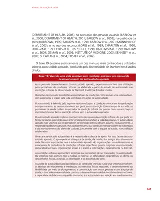 AS REDES DE ATENÇÃO À SAÚDE
347
(DEPARTMENT OF HEALTH, 2001); na satisfação das pessoas usuárias (BARLOW et
al., 2000; DEPARTMENT OF HEALTH, 2001; BARLOW et al., 2002); na qualidade da
atenção (BROWN, 1990; BARLOW et al., 1998; BARLOW et al., 2001; MONNINKHOF
et al., 2003); e no uso dos recursos (LORIG et al., 1989; CHARLTON et al., 1990;
LORIG et al., 1993; FRIES et al., 1997; COLE, 1998; BARLOW et al., 1999; BARLOW
et al., 2001; OSMAN et al., 2002; INSTITUTE OF MEDICINE, 2003; KENNEDY et al.,
2003; SHEARER et al., 2004; FOSTER et al., 2007).
O Boxe 19 descreve sucintamente um dos manuais mais conhecidos e utilizados
sobre o autocuidado apoiado, produzido pela Universidade de Stanford nos Estados
Unidos.
Boxe 19: Vivendo uma vida saudável com condições crônicas: um manual de
desenvolvimento do autocuidado apoiado
A proposta de desenvolvimento do autocuidado apoiado, exposta em um livro para utilização
pelos portadores de condições crônicas, foi elaborada a partir do estudo de autocuidado nas
condições crônicas da Universidade de Stanford, Califórnia, Estados Unidos.
O objetivo do manual é possibilitar aos portadores de condições crônicas viver uma vida saudável,
com autonomia e prazer pela vida, com base em ações de autocuidado.
O autocuidado é definido pelo seguinte raciocínio lógico: a condição crônica tem longa duração
ou é permanente; as pessoas convivem, em geral, com a condição todo o tempo de sua vida; os
profissinais de saúde cuidam do portador de condição crônica por poucas horas no ano; logo, é
impossível manejar bem a condição crônica sem o autocuidado apoiado.
O autocuidado apoiado implica o conhecimento das causas da condição crônica, do que pode ser
feito e de como a condição ou as intervenções clínicas afetam a vida das pessoas. O autocuidado
apoiado não significa que os portadores de condição crônica devam assumir, exclusivamente, a
responsabilidade por sua saúde, mas que conheçam a sua condição e co-participem da elaboração
e do monitoramento do plano de cuidado, juntamente com a equipe de saúde, numa relação
colaborativa.
Uma característica do autocuidado é a necessidade e a busca de apoio. Por isso, fala-se de auto-
cuidado apoiado. O apoio pode vir da equipe de saúde, da família, dos amigos e/ou da comuni-
dade. Recursos importantes para o autocuidado apoiado são organizações comunitárias como as
associações de portadores de condições crônicas específicas, grupos religiosos da comunidade,
comunidades virtuais, organizações sociais e o acesso a informações, especialmente na Internet.
As condições crônicas apresentam sintomas que necessitam de ser manejados no autocuidado.
Os sintomas mais comuns são: a fadiga, o estresse, as dificuldades respiratórias, as dores, os
desconfortos físicos, as raivas, as depressões e os distúrbios do sono.
As ações de autocuidado apoiado relativas às condições crônicas e aos seus sintomas envolvem:
as técnicas de relaxamento e meditação; os exercícios físicos regulares; o desenvolvimento da
flexibilidade por meio de alongamentos; a comunicação com outras pessoas e com a equipe de
saúde; a busca de uma sexualidade positiva; o desenvolvimento de hábitos alimentares saudáveis;
a capacidade de lidar com a questão da morte; e o autocuidado em relação aos medicamentos.
 