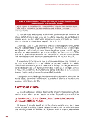 Organização Pan-Americana da Saúde / Organização Mundial da Saúde
348
Boxe 19: Vivendo uma vida saudável com condições crônicas: um manual de
desenvolvimento do autocuidado apoiado
Alguns capítulos do livro são dedicados a condições crônicas singulares como as doenças respira-
tórias crônicas, a hipertensão e as doenças cardiovasculares, as artrites e o diabetes.
Fonte: Lorig et al. (2006)
As considerações feitas sobre o autocuidado apoiado devem ser refletidas em
relação ao SUS. Em geral, esse tema, tão importante no cuidado das condições crô-
nicas de saúde, não tem sido tratado teoricamente com a prioridade que merece,
nem incorporado, rotineiramente, na prática social do SUS.
A atenção à saúde no SUS é fortemente centrada na atenção profissional e, dentro
dela, no cuidado médico e, suplementarmente, do enfermeiro. Isso sobrecarrega a
agenda desses profissionais e torna o sistema ineficiente porque os médicos e en-
fermeiros são sobredemandados por pessoas usuárias com riscos menores – 65% a
80% delas – que poderiam estar com uma atenção focada no autocuidado apoiado,
com melhores resultados e com um uso mais eficiente dos recursos escassos.
É absolutamente fundamental que o autocuidado apoiado seja colocado em
discussão e que seja introduzido nos modelos de atenção à saúde do SUS. Não há
como enfrentar uma situação de saúde em que ¾ da carga de doença é constituída
por condições crônicas sem implantar um modelo de atenção às condições crônicas
e, nele, esse componente tão fundamental para a efetividade e a eficiência dos
sistemas de atenção à saúde que é o autocuidado apoiado.
A adoção do autocuidado apoiado, como indicam as evidências produzidas em
muitos países, determinará melhorias na qualidade da atenção e nos resultados
sanitários e econômicos do SUS.
A GESTÃO DA CLÍNICA
As considerações sobre a gestão da clínica são feitas em relação aos seus funda-
mentos, às suas origens, ao seu conceito e aos tipos de tecnologias mais utilizadas.
OS FUNDAMENTOS DA GESTÃO DA CLÍNICA: A SINGULARIDADE DOS
SISTEMAS DE ATENÇÃO À SAÚDE
Os sistemas de atenção à saúde apresentam algumas características que o singu-
larizam em relação a outros sistemas sociais complexos. Essas características singu-
lares foram agrupadas por Mendes (2002b) em características gerais, existência de
 
