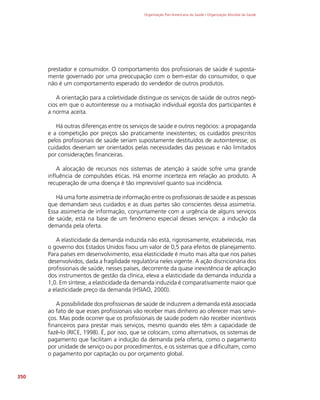 Organização Pan-Americana da Saúde / Organização Mundial da Saúde
350
prestador e consumidor. O comportamento dos profissionais de saúde é suposta-
mente governado por uma preocupação com o bem-estar do consumidor, o que
não é um comportamento esperado do vendedor de outros produtos.
A orientação para a coletividade distingue os serviços de saúde de outros negó-
cios em que o autointeresse ou a motivação individual egoísta dos participantes é
a norma aceita.
Há outras diferenças entre os serviços de saúde e outros negócios: a propaganda
e a competição por preços são praticamente inexistentes; os cuidados prescritos
pelos profissionais de saúde seriam supostamente destituídos de autointeresse; os
cuidados deveriam ser orientados pelas necessidades das pessoas e não limitados
por considerações financeiras.
A alocação de recursos nos sistemas de atenção à saúde sofre uma grande
influência de compulsões éticas. Há enorme incerteza em relação ao produto. A
recuperação de uma doença é tão imprevisível quanto sua incidência.
Há uma forte assimetria de informação entre os profissionais de saúde e as pessoas
que demandam seus cuidados e as duas partes são conscientes dessa assimetria.
Essa assimetria de informação, conjuntamente com a urgência de alguns serviços
de saúde, está na base de um fenômeno especial desses serviços: a indução da
demanda pela oferta.
A elasticidade da demanda induzida não está, rigorosamente, estabelecida, mas
o governo dos Estados Unidos fixou um valor de 0,5 para efeitos de planejamento.
Para países em desenvolvimento, essa elasticidade é muito mais alta que nos países
desenvolvidos, dada a fragilidade regulatória neles vigente. A ação discricionária dos
profissionais de saúde, nesses países, decorrente da quase inexistência de aplicação
dos instrumentos de gestão da clínica, eleva a elasticidade da demanda induzida a
1,0. Em síntese, a elasticidade da demanda induzida é comparativamente maior que
a elasticidade preço da demanda (HSIAO, 2000).
A possibilidade dos profissionais de saúde de induzirem a demanda está associada
ao fato de que esses profissionais vão receber mais dinheiro ao oferecer mais servi-
ços. Mas pode ocorrer que os profissionais de saúde podem não receber incentivos
financeiros para prestar mais serviços, mesmo quando eles têm a capacidade de
fazê-lo (RICE, 1998). É, por isso, que se colocam, como alternativos, os sistemas de
pagamento que facilitam a indução da demanda pela oferta, como o pagamento
por unidade de serviço ou por procedimentos, e os sistemas que a dificultam, como
o pagamento por capitação ou por orçamento global.
 