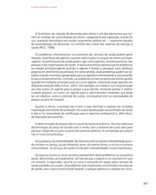 AS REDES DE ATENÇÃO À SAÚDE
351
O fenômeno da indução da demanda pela oferta é um dos elementos que tor-
nam as medidas de racionalização da oferta – pagamento por capitação, revisão de
uso, avaliação tecnológica em saúde, orçamentos globais etc. – superiores àquelas
de racionalização da demanda, no controle dos custos dos sistemas de atenção à
saúde (RICE, 1998).
Os problemas informacionais na economia dos serviços de saúde podem gerar
relações imperfeitas de agência, quando examinados no ângulo da teoria principal-
-agente. Os profissionais de saúde podem agir como agentes, simultaneamente, das
pessoas e das organizações de saúde. A teoria econômica adverte que há problemas
na relação principal-agente quando o agente é levado a perseguir seus objetivos
próprios em detrimento do principal. Em certo sentido, esses problemas podem ser ali-
viados criando incentivos apropriados para os agentes e monitorando e sancionando
os seus comportamentos. Contudo, os problemas tornam-se particularmente agudos
quando há múltiplos principais para um único agente, colocando esses agentes em
diferentes direções (MILLS et al., 2001). Por exemplo, um médico num hospital pode
ser visto como um agente para a pessoa a que atende, tentando prestar o melhor
cuidado possível, ou como um agente para o administrador hospitalar que pode
ter um objetivo, como o controle de custos, incompatível com as necessidades da
pessoa usuária do hospital.
Quanto à oferta, a entrada não é livre, o que restringe o suposto da completa
mobilização dos fatores de produção. Os custos da educação nas profissões de saúde
é alto e há necessidade de certificação para o exercício profissional e, além disso,
de educação permanente.
A determinação de preços não é a usual da teoria econômica. Há uma extensiva
discriminação de preço de acordo com a renda, com o extremo de custo zero para
pessoas indigentes ou para usuários de sistemas públicos. A competição por preços
não é muito encontradiça.
Há a presença da indivisibilidade. Na teoria econômica existe indivisibilidade quan-
do um bem ou serviço, ao ser oferecido, serve, da mesma forma, a um ou a inúmeros
consumidores. Os serviços de saúde constituem indivisibilidades muito importantes.
Os seguros contra os riscos sanitários apresentam sérios problemas na sua prática
social, decorrentes, principalmente, do fato de que o seguro é um contrato em que
um terceiro, o segurador, assume os riscos e concorda em pagar pelos serviços de
saúde prestados ao usuário. Os problemas mais importantes, encontrados nos seguros
de saúde, são o dano moral (moral hazard), a seleção adversa e a seleção de riscos.
 