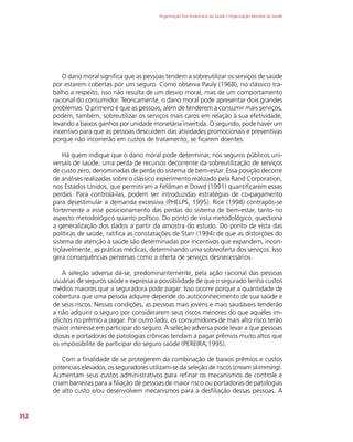 Organização Pan-Americana da Saúde / Organização Mundial da Saúde
352
O dano moral significa que as pessoas tendem a sobreutilizar os serviços de saúde
por estarem cobertas por um seguro. Como observa Pauly (1968), no clássico tra-
balho a respeito, isso não resulta de um desvio moral, mas de um comportamento
racional do consumidor. Teoricamente, o dano moral pode apresentar dois grandes
problemas. O primeiro é que as pessoas, além de tenderem a consumir mais serviços,
podem, também, sobreutilizar os serviços mais caros em relação à sua efetividade,
levando a baixos ganhos por unidade monetária invertida. O segundo, pode haver um
incentivo para que as pessoas descuidem das atividades promocionais e preventivas
porque não incorrerão em custos de tratamento, se ficarem doentes.
Há quem indique que o dano moral pode determinar, nos seguros públicos uni-
versais de saúde, uma perda de recursos decorrente da sobreutilização de serviços
de custo zero, denominadas de perda do sistema de bem-estar. Essa posição decorre
de análises realizadas sobre o clássico experimento realizado pela Rand Corporation,
nos Estados Unidos, que permitiram a Feldman e Dowd (1991) quantificarem essas
perdas. Para controlá-las, podem ser introduzidas estratégias de co-pagamento
para desestimular a demanda excessiva (PHELPS, 1995). Rice (1998) contrapôs-se
fortemente a esse posicionamento das perdas do sistema de bem-estar, tanto no
aspecto metodológico quanto político. Do ponto de vista metodológico, questiona
a generalização dos dados a partir da amostra do estudo. Do ponto de vista das
políticas de saúde, ratifica as constatações de Starr (1994) de que as distorções do
sistema de atenção à saúde são determinadas por incentivos que expandem, incon-
trolavelmente, as práticas médicas, determinando uma sobreoferta dos serviços. Isso
gera consequências perversas como a oferta de serviços desnecessários.
A seleção adversa dá-se, predominantemente, pela ação racional das pessoas
usuárias de seguros saúde e expressa a possibilidade de que o segurado tenha custos
médios maiores que a seguradora pode pagar. Isso ocorre porque a quantidade de
cobertura que uma pessoa adquire depende do autoconhecimento de sua saúde e
de seus riscos. Nessas condições, as pessoas mais jovens e mais saudáveis tenderão
a não adquirir o seguro por considerarem seus riscos menores do que aqueles im-
plícitos no prêmio a pagar. Por outro lado, os consumidores de mais alto risco terão
maior interesse em participar do seguro. A seleção adversa pode levar a que pessoas
idosas e portadoras de patologias crônicas tendam a pagar prêmios muito altos que
os impossibilite de participar do seguro saúde (PEREIRA,1995).
Com a finalidade de se protegerem da combinação de baixos prêmios e custos
potenciais elevados, os seguradores utilizam-se da seleção de riscos (cream skimming).
Aumentam seus custos administrativos para refinar os mecanismos de controle e
criam barreiras para a filiação de pessoas de maior risco ou portadoras de patologias
de alto custo e/ou desenvolvem mecanismos para a desfiliação dessas pessoas. A
 