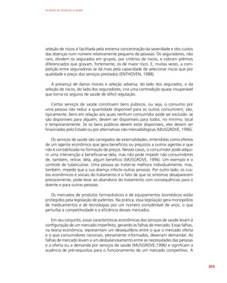 AS REDES DE ATENÇÃO À SAÚDE
353
seleção de riscos é facilitada pela extrema concentração da severidade e dos custos
das doenças num número relativamente pequeno de pessoas. Os seguradores, não
raro, dividem os segurados em grupos, por critérios de riscos, e cobram prêmios
diferenciados que gravam, fortemente, os de maior risco. E, muitas vezes, a com-
petição entre seguradores se dá mais pela capacidade de selecionar riscos que por
qualidade e preço dos serviços prestados (ENTHOVEN, 1988).
A presença de danos morais e seleção adversa, do lado dos segurados, e da
seleção de riscos, do lado dos seguradores, cria uma contradição quase insuperável
que torna os seguros de saúde de difícil regulação.
Certos serviços de saúde constituem bens públicos, ou seja, o consumo por
uma pessoa não reduz a quantidade disponível para os outros consumirem; são,
tipicamente, bens em relação aos quais nenhum consumidor pode ser excluído: se
são disponíveis para alguém, devem ser disponíveis para todos, no mínimo, local
e temporariamente. Se os bens públicos devem estar disponíveis, eles devem ser
financiados pelo Estado ou por alternativas não mercadológicas (MUSGROVE, 1996).
Os serviços de saúde são carregados de externalidades, entendidas como efeitos
de um agente econômico que gera benefícios ou prejuízos a outros agentes e que
não é contabilizada na formação de preços. Nesses casos, o consumidor pode adqui-
rir uma intervenção e beneficiar-se dela, mas não pode impedir não consumidores
de, também, retirar, dela, algum benefício (MUSGROVE, 1996). Um exemplo é o
controle de tuberculose. Uma pessoa ao tratar-se melhora individualmente, mas,
também, impede que a sua doença infecte outras pessoas. Por outro lado, os cus-
tos econômicos e sociais do tratamento e o fato de que os sintomas desaparecem
precocemente, pode levar ao abandono do tratamento com consequências para o
doente e para outras pessoas.
Os mercados de produtos farmacêuticos e de equipamentos biomédicos estão
protegidos pela legislação de patentes. Na prática, essa legislação gera monopólios
de medicamentos e de tecnologias por um número considerável de anos, o que
perturba a competitividade e a eficiência desses mercados.
Em seu conjunto, essas características econômicas dos serviços de saúde levam à
configuração de um mercado imperfeito, gerando as falhas de mercado. Essas falhas,
na teoria econômica, representam um desequilíbrio entre o que o mercado oferta
e o que consumidores racionais, plenamente informados, deveriam demandar. As
falhas de mercado levam a um desbalanceamento entre as necessidades das pessoas
e a oferta ou a demanda por serviços de saúde (MUSGROVE,1996) e significam a
ausência de pré-requisitos para o funcionamento de um mercado competitivo. A
 