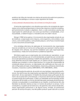 Organização Pan-Americana da Saúde / Organização Mundial da Saúde
354
existência das falhas de mercado nos sistemas de serviços de saúde torna precária a
regulação mercadológica e convoca a ação regulatória do Estado.
A SINGULARIDADE ORGANIZACIONAL DOS SISTEMAS DE ATENÇÃO À SAÚDE
A teoria das organizações é uma disciplina que evoluiu da concepção de organi-
zações como sistemas programáveis à maneira das máquinas a sistemas complexos,
permanentemente mutáveis e adaptáveis. Assim, a visão racionalista e positiva das
organizações foi substituída por uma outra que reconhece a complexidade, a mul-
ticausalidade, a indeterminação e a inexistência de uma ordem natural.
Morgan (1996) tenta explicar o funcionamento das organizações através do uso
de metáforas: a organização como máquina, como organismo, como cérebro, como
cultura, como sistema político, como presídio psíquico, como fluxo e transformação
e como instrumento de dominação.
Uma estratégia alternativa de explicação do funcionamento das organizações
trata de considerá-las em termos de configurações que expressem sistemas típicos
de relações entre atributos. Isso permite estabelecer para cada organização-tipo,
características, modos de funcionamento e problemas específicos.
Mintzberg sugere que as organizações são constituídas por operadores, os que
produzem bens e serviços; por um centro de decisões; por gerentes; por uma tecnoes-
trutura de especialistas que planeja o trabalho dos operadores; e por pessoal de apoio.
Essas diferentes estruturas estão ligadas por um sistema crenças, representações e
tradições que compõem a cultura organizacional. Em função das singularidades de
composição dessas estruturas, as organizações são codificadas por esse autor em
sete configurações principais: empreendedora, mecanicista, profissional, diversificada,
inovadora, missionária e política (MINTZBERG,1979; MINTZBERG, 2003).
As organizações de saúde são, de acordo com essa tipologia, organizações profis-
sionais. Isso significa que são organizações que dependem fundamentalmente, para
operar bem, de seus operadores. O trabalho de produção exige qualificações de alto
nível e não se presta bem à formalização; o mecanismo dominante de coordenação
é a padronização das qualificações; o saber e as habilidades são formalizados através
do processo de formação; as normas são definidas pelas associações de profissionais;
e devido à complexidade e à variabilidade do seu trabalho, os profissionais têm alta
liberdade nas decisões relativas ao tipo e à maneira de produzir os serviços. Como
consequência, os papéis da tecnoestrutura, dos gerentes e dos centros de decisões,
nessas organizações profissionais é, de alguma forma, limitado. Os profissionais
precisam de serviços de apoio, mas eles podem produzir quase tudo sem os outros
 
