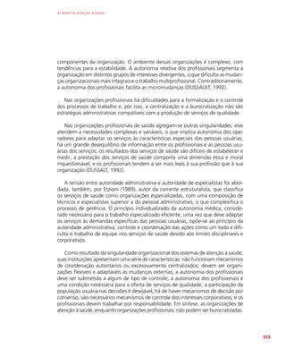 AS REDES DE ATENÇÃO À SAÚDE
355
componentes da organização. O ambiente dessas organizações é complexo, com
tendências para a estabilidade. A autonomia relativa dos profissionais segmenta a
organização em distintos grupos de interesses divergentes, o que dificulta as mudan-
ças organizacionais mais integrais e o trabalho multiprofissional. Contraditoriamente,
a autonomia dos profissionais facilita as micromudanças (DUSSAULT, 1992).
Nas organizações profissionais há dificuldades para a formalização e o controle
dos processos de trabalho e, por isso, a centralização e a burocratização não são
estratégias administrativas compatíveis com a produção de serviços de qualidade.
Nas organizações profissionais de saúde agregam-se outras singularidades: elas
atendem a necessidades complexas e variáveis, o que implica autonomia dos ope-
radores para adaptar os serviços às características especiais das pessoas usuárias;
há um grande desequilíbrio de informação entre os profissionais e as pessoas usu-
árias dos serviços; os resultados dos serviços de saúde são difíceis de estabelecer e
medir; a prestação dos serviços de saúde comporta uma dimensão ética e moral
inquestionável; e os profissionais tendem a ser mais leais à sua profissão que à sua
organização (DUSSALT, 1992).
A tensão entre autoridade administrativa e autoridade de especialistas foi abor-
dada, também, por Etzioni (1989), autor da corrente estruturalista, que classifica
os serviços de saúde como organizações especializadas, com uma composição de
técnicos e especialistas superior a do pessoal administrativo, o que complexifica o
processo de gerência. O princípio individualizado da autonomia médica, conside-
rado necessário para o trabalho especializado eficiente, uma vez que deve adaptar
os serviços às demandas específicas das pessoas usuárias, opõe-se ao princípio da
autoridade administrativa, controle e coordenação das ações como um todo e difi-
culta o trabalho de equipe nos serviços de saúde devido aos limites disciplinares e
corporativos.
Como resultado da singularidade organizacional dos sistemas de atenção à saúde,
suas instituições apresentam uma série de características: não funcionam mecanismos
de coordenação autoritários ou excessivamente centralizados; devem ser organi-
zações flexíveis e adaptáveis às mudanças externas; a autonomia dos profissionais
deve ser submetida a algum de tipo de controle; a autonomia dos profissionais é
uma condição necessária para a oferta de serviços de qualidade; a participação da
população usuária nas decisões é desejável; há de haver mecanismos de decisão por
consenso; são necessários mecanismos de controle dos interesses corporativos; e os
profissionais devem trabalhar por responsabilidade. Em síntese, as organizações de
atenção à saúde, enquanto organizações profissionais, não podem ser burocratizadas.
 