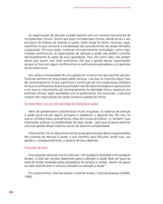 Organização Pan-Americana da Saúde / Organização Mundial da Saúde
356
As organizações de atenção à saúde operam com um número monumental de
microdecisões clínicas. Ocorre que essas microdecisões clínicas, devido às leis e aos
princípios do sistema de atenção à saúde, estão longe de serem racionais, espe-
cialmente no que concerne à variabilidade dos procedimentos de saúde ofertados
à população. Por essa razão, instala-se uma permanente contradição: como orga-
nizações profissionais, as organizações de atenção à saúde não podem controlar
demasiadamente as ações de seus operadores, mas, por outro lado, não podem
deixar que atuem com total autonomia. Daí que a gestão dessas organizações
sempre se fará com algum conflito entre os profissionais-operadores e os gerentes
da tecnoestrutura.
Isso coloca a necessidade de uma gestão em sintonia fina que permita aos pro-
fissionais sentirem-se responsáveis pelos serviços, mas que os imponha algum tipo
de constrangimento. O que significará a construção de uma organização dialógica
em que os profissionais da ponta participem das decisões estratégicas e operacionais
e em que os instrumentos de constrangimento da liberdade clínica, expressos em
diretrizes clínicas, sejam acordados com os profissionais. Em conclusão, a natureza
singular das organizações de saúde convoca a gestão da clínica.
OS PRINCÍPIOS E AS LEIS DOS SISTEMAS DE ATENÇÃO À SAÚDE
Além de apresentarem características muito singulares, os sistemas de atenção
à saúde guiam-se por alguns princípios e obedecem a algumas leis. Por isso, há
que se conhecer essas características, essas leis e esses princípios – e, também, suas
implicações práticas na cotidianidade do fazer saúde – para que se possa exercitar
uma boa gestão desses sistemas sociais de altíssima complexidade.
Infelizmente, há um desconhecimento quase generalizado dessas singularidades
dos sistemas de atenção à saúde, o que contribui para dificultar, ainda mais, sua
gestão e, consequentemente, o alcance de seus objetivos.
A Equação de Evans
Essa equação expressa uma lei e diz que “em qualquer sociedade e em qualquer
tempo, o total das receitas disponíveis para a atenção à saúde deve ser igual ao
total de rendas recebidas pelos prestadores de serviços e, ambas, devem ser iguais
ao valor total de bens e serviços utilizados na atenção à saúde”.
Em outros termos: total de receitas = total de rendas = total de despesas (EVANS,
1996).
 