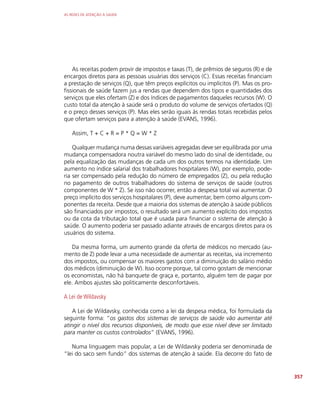 AS REDES DE ATENÇÃO À SAÚDE
357
As receitas podem provir de impostos e taxas (T), de prêmios de seguros (R) e de
encargos diretos para as pessoas usuárias dos serviços (C). Essas receitas financiam
a prestação de serviços (Q), que têm preços explícitos ou implícitos (P). Mas os pro-
fissionais de saúde fazem jus a rendas que dependem dos tipos e quantidades dos
serviços que eles ofertam (Z) e dos índices de pagamentos daqueles recursos (W). O
custo total da atenção à saúde será o produto do volume de serviços ofertados (Q)
e o preço desses serviços (P). Mas eles serão iguais às rendas totais recebidas pelos
que ofertam serviços para a atenção à saúde (EVANS, 1996).
Assim, T + C + R = P * Q = W * Z
Qualquer mudança numa dessas variáveis agregadas deve ser equilibrada por uma
mudança compensadora noutra variável do mesmo lado do sinal de identidade, ou
pela equalização das mudanças de cada um dos outros termos na identidade. Um
aumento no índice salarial dos trabalhadores hospitalares (W), por exemplo, pode-
ria ser compensado pela redução do número de empregados (Z), ou pela redução
no pagamento de outros trabalhadores do sistema de serviços de saúde (outros
componentes de W * Z). Se isso não ocorrer, então a despesa total vai aumentar. O
preço implícito dos serviços hospitalares (P), deve aumentar, bem como alguns com-
ponentes da receita. Desde que a maioria dos sistemas de atenção à saúde públicos
são financiados por impostos, o resultado será um aumento explícito dos impostos
ou da cota da tributação total que é usada para financiar o sistema de atenção à
saúde. O aumento poderia ser passado adiante através de encargos diretos para os
usuários do sistema.
Da mesma forma, um aumento grande da oferta de médicos no mercado (au-
mento de Z) pode levar a uma necessidade de aumentar as receitas, via incremento
dos impostos, ou compensar os maiores gastos com a diminuição do salário médio
dos médicos (diminuição de W). Isso ocorre porque, tal como gostam de mencionar
os economistas, não há banquete de graça e, portanto, alguém tem de pagar por
ele. Ambos ajustes são politicamente desconfortáveis.
A Lei de Wildavsky
A Lei de Wildavsky, conhecida como a lei da despesa médica, foi formulada da
seguinte forma: “os gastos dos sistemas de serviços de saúde vão aumentar até
atingir o nível dos recursos disponíveis, de modo que esse nível deve ser limitado
para manter os custos controlados” (EVANS, 1996).
Numa linguagem mais popular, a Lei de Wildavsky poderia ser denominada de
“lei do saco sem fundo” dos sistemas de atenção à saúde. Ela decorre do fato de
 