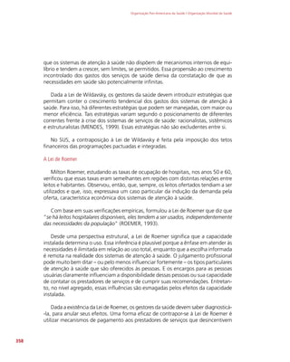 Organização Pan-Americana da Saúde / Organização Mundial da Saúde
358
que os sistemas de atenção à saúde não dispõem de mecanismos internos de equi-
líbrio e tendem a crescer, sem limites, se permitidos. Essa propensão ao crescimento
incontrolado dos gastos dos serviços de saúde deriva da constatação de que as
necessidades em saúde são potencialmente infinitas.
Dada a Lei de Wildavsky, os gestores da saúde devem introduzir estratégias que
permitam conter o crescimento tendencial dos gastos dos sistemas de atenção à
saúde. Para isso, há diferentes estratégias que podem ser manejadas, com maior ou
menor eficiência. Tais estratégias variam segundo o posicionamento de diferentes
correntes frente à crise dos sistemas de serviços de saúde: racionalistas, sistêmicos
e estruturalistas (MENDES, 1999). Essas estratégias não são excludentes entre si.
No SUS, a contraposição à Lei de Wildavsky é feita pela imposição dos tetos
financeiros das programações pactuadas e integradas.
A Lei de Roemer
Milton Roemer, estudando as taxas de ocupação de hospitais, nos anos 50 e 60,
verificou que essas taxas eram semelhantes em regiões com distintas relações entre
leitos e habitantes. Observou, então, que, sempre, os leitos ofertados tendiam a ser
utilizados e que, isso, expressava um caso particular da indução da demanda pela
oferta, característica econômica dos sistemas de atenção à saúde.
Com base em suas verificações empíricas, formulou a Lei de Roemer que diz que
”se há leitos hospitalares disponíveis, eles tendem a ser usados, independentemente
das necessidades da população” (ROEMER, 1993).
Desde uma perspectiva estrutural, a Lei de Roemer significa que a capacidade
instalada determina o uso. Essa inferência é plausível porque a ênfase em atender às
necessidades é ilimitada em relação ao uso total, enquanto que a escolha informada
é remota na realidade dos sistemas de atenção à saúde. O julgamento profissional
pode muito bem ditar – ou pelo menos influenciar fortemente – os tipos particulares
de atenção à saúde que são oferecidos às pessoas. E os encargos para as pessoas
usuárias claramente influenciam a disponibilidade dessas pessoas ou sua capacidade
de contatar os prestadores de serviços e de cumprir suas recomendações. Entretan-
to, no nível agregado, essas influências são esmagadas pelos efeitos da capacidade
instalada.
Dada a existência da Lei de Roemer, os gestores da saúde devem saber diagnosticá-
-la, para anular seus efeitos. Uma forma eficaz de contrapor-se à Lei de Roemer é
utilizar mecanismos de pagamento aos prestadores de serviços que desincentivem
 