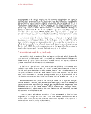 AS REDES DE ATENÇÃO À SAÚDE
359
a sobreprestação de serviços hospitalares. Por exemplo, o pagamento por capitação
de um pacote de serviços que inclua as internações hospitalares ou o pagamento
por orçamento global para os hospitais, certamente, anulam os efeitos da Lei de
Roemer. Um exemplo de Lei de Roemer, no SUS, é o alto percentual de internações
por condições sensíveis à atenção ambulatorial, verificado nos hospitais de pequeno
porte que representam 1/3 das internações totais e que chegam a atingir num ano,
mais de 1 bilhão de reais (MENDES, 2002a). Esse hospitais, como são pagos por
procedimentos (AIHs), fazem internações desnecessárias para compensar seus custos.
Ademais da Lei de Roemer, manifestam-se, nos sistemas de atenção à saúde,
outros casos particulares de indução da demanda pela oferta. Evans (1996) mostra
que, em diferentes sistemas, o uso de serviços médicos expandiu com aumentos na
oferta de médicos, de forma suficiente para mantê-los lucrativamente empregados.
Bunker et al. (1982) demonstram que o número de cirurgias realizadas num sistema
de atenção à saúde, varia na razão direta do número de cirurgiões.
A variabilidade na prestação dos serviços de saúde
A medicina não é uma ciência dura; por isso, os serviços de saúde são providos
com alto grau de incertezas. Essas incertezas levam a diferenças significativas nos
julgamentos de como intervir na atenção à saúde, o que, por sua vez, gera uma
grande variabilidade dos procedimentos sanitários.
É preciso ter claro que nem toda variabilidade na prestação de serviços é ruim.
Há outro tipo de boa variabilidade que decorre da atenção centrada na pessoa e na
família. Mas, certamente, nos serviços de saúde, há uma predominância da má varia-
bilidade que reflete os limites do conhecimento profissional e falhas em sua aplicação.
Essa má variabilidade faz com que sejam prestados serviços a pessoas que não os
necessitam aumentando os custos do sistema de atenção à saúde (MULLEY, 2010)
Estudos demonstram que essas más variações – que não se explicam nem pela
melhor evidência científica, nem pelas necessidades da população – estabelecem-se
pelos diferenciais de prevalência das doenças, pela disponibilidade dos serviços, pelas
preferências culturais por certos tipos de serviços de saúde, pela ideologia de uma
certa escola médica e pelo padrão estrutural e financeiro dos incentivos presentes
nos sistemas de atenção à saúde.
Assim, na prática dos sistemas de atenção à saúde, manifestam-se fortes variações
na prestação de serviços de saúde entre países, entre estados e entre cidades de um
mesmo país, entre unidades de saúde de uma mesma cidade e entre sistemas de
financiamento de serviços de saúde distintos.
 