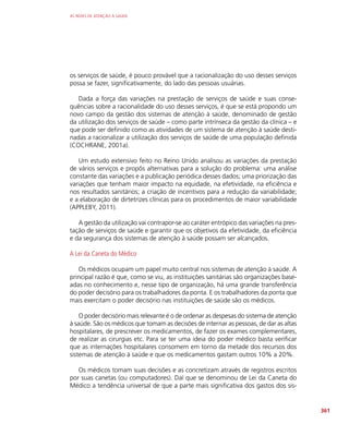 AS REDES DE ATENÇÃO À SAÚDE
361
os serviços de saúde, é pouco provável que a racionalização do uso desses serviços
possa se fazer, significativamente, do lado das pessoas usuárias.
Dada a força das variações na prestação de serviços de saúde e suas conse­
quências sobre a racionalidade do uso desses serviços, é que se está propondo um
novo campo da gestão dos sistemas de atenção à saúde, denominado de gestão
da utilização dos serviços de saúde – como parte intrínseca da gestão da clínica – e
que pode ser definido como as atividades de um sistema de atenção à saúde desti-
nadas a racionalizar a utilização dos serviços de saúde de uma população definida
(COCHRANE, 2001a).
Um estudo extensivo feito no Reino Unido analisou as variações da prestação
de vários serviços e propôs alternativas para a solução do problema: uma análise
constante das variações e a publicação periódica desses dados; uma priorização das
variações que tenham maior impacto na equidade, na efetividade, na eficiência e
nos resultados sanitários; a criação de incentivos para a redução da variabilidade;
e a elaboração de dirtetrizes clínicas para os procedimentos de maior variabilidade
(APPLEBY, 2011).
A gestão da utilização vai contrapor-se ao caráter entrópico das variações na pres-
tação de serviços de saúde e garantir que os objetivos da efetividade, da eficiência
e da segurança dos sistemas de atenção à saúde possam ser alcançados.
A Lei da Caneta do Médico
Os médicos ocupam um papel muito central nos sistemas de atenção à saúde. A
principal razão é que, como se viu, as instituições sanitárias são organizações base-
adas no conhecimento e, nesse tipo de organização, há uma grande transferência
do poder decisório para os trabalhadores da ponta. E os trabalhadores da ponta que
mais exercitam o poder decisório nas instituições de saúde são os médicos.
O poder decisório mais relevante é o de ordenar as despesas do sistema de atenção
à saúde. São os médicos que tomam as decisões de internar as pessoas, de dar as altas
hospitalares, de prescrever os medicamentos, de fazer os exames complementares,
de realizar as cirurgias etc. Para se ter uma ideia do poder médico basta verificar
que as internações hospitalares consomem em torno da metade dos recursos dos
sistemas de atenção à saúde e que os medicamentos gastam outros 10% a 20%.
Os médicos tomam suas decisões e as concretizam através de registros escritos
por suas canetas (ou computadores). Daí que se denominou de Lei da Caneta do
Médico a tendência universal de que a parte mais significativa dos gastos dos sis-
 