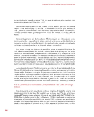 Organização Pan-Americana da Saúde / Organização Mundial da Saúde
362
temas de atenção à saúde, mais de 75% em geral, é realizada pelos médicos, com
sua autorização escrita (DOWLING, 1997).
Um estudo de caso, realizado nos Estados Unidos, revelou que uma empresa de
seguro saúde teve um prejuízo de US$ 1,7 milhão em um ano e que, desse total,
US$ 1,5 milhão foram devidos a cinco médicos cujos gastos excediam a dois desvios-
-padrão acima da média ajustada por idade e sexo das pessoas usuárias (CONRAD,
1997).
Para contrapor-se à Lei da Caneta do Médico devem ser introduzidos certos
constrangimentos – especialmente através dos instrumentos da gestão da clínica – o
que gera, na governança cotidiana dos sistemas de atenção à saúde, uma situação
de tensão permanente entre os gestores da saúde e os médicos.
Isso ocorre porque nos sistemas de atenção à saúde, a responsabilidade de de-
cidir sobre as necessidades das pessoas usuárias deveria ser entregue a um grupo
de técnicos desinteressados, independentes e competentes, cuja proxy social são os
médicos. Ocorre que os médicos são treinados sob a tradição hipocrática de oferecer
todos os tipos de intervenções, a todas as pessoas. Essa ética individual ou hipocrática
conflita com uma ética social que deriva da necessidade de somente ofertar serviços
medicamente necessários e de comprovada efetividade e segurança àquelas pessoas
que mais se beneficiarão com os escassos recursos dos sistemas de atenção à saúde.
A constatação desse conflito ético, inerente aos sistemas de atenção à saúde, levou
Maynard (2000) a observar que a ética hipocrática, muitas vezes, por gerar ineficiên-
cias derivadas da alta concentração de gastos em procedimentos muito intensivos,
nega a pessoas usuárias potenciais que deixam de ter acesso ao sistema os serviços
que as poderiam beneficiar. O que conformaria uma situação antiética. Em outros
termos, esse importante economista da saúde inglês considera a ineficiência médica,
determinada pela ética individualista e autorizada pela caneta do médico, antiética.
A Lei da Concentração da Severidade das Condições de Saúde e dos Gastos com Serviços
de Saúde
Essa lei sustenta-se em abundante evidência empírica. O trabalho original foi o
clássico experimento da Rand Corporation que verificou que 1% dos americanos
gastava 28% dos recursos totais do sistema de atenção à saúde (NEWHOUSE et al.,
1981). Num trabalho posterior, Berk e Monheint (1992), trabalhando os gastos com
serviços de saúde nos Estados Unidos, no ano de 1987, chegaram aos seguintes re-
sultados: 1% da população gastou 30% dos recursos totais do sistema de atenção à
saúde; 2% da população gastaram 41%; 5% da população gastaram 58%; 20% da
 