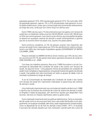 AS REDES DE ATENÇÃO À SAÚDE
363
população gastaram 72%; 30% da população gastaram 91%. Por outro lado, 50%
da população gastaram, apenas, 3%; e 25% da população nada gastaram no ano.
Os dados evidenciaram, ainda, que a concentração está aumentando relativamente,
ao longo dos anos, ainda que com menor força nos últimos anos.
Evans (1996) calculou que o 1% dos americanos que mais gastou com serviços de
saúde teve um dispêndio médio anual de US$ 90.000,00, contra US$ 180,00 para
os 50% que menos gastaram. Esse mesmo autor afirmou que esse padrão de gastos
se observa em quaisquer sistemas de atenção à saúde contemporâneos e garante
que ele se encontra tanto nos países ricos, quanto nos países pobres.
Numa província canadense, os 5% de pessoas usuárias mais frequentes dos
serviços de saúde foram responsáveis por 35% dos atendimentos médicos ambula-
toriais e por 68% das internações hospitalares agudas (GOVERNMENT OF BRITISH
COLUMBIA, 2008).
Pesquisa realizada na UNIMED de Minas Gerais mostrou que 10% de seus clien-
tes concentraram 65,7% dos gastos totais dessa operadora de planos de saúde em
2006 (OLIVEIRA et al., 2008).
Com base nos trabalhos pioneiros, Roos et al. (1989) formularam a Lei da Con-
centração da Severidade das Condições de Saúde e dos Gastos com Serviços de
Saúde, da seguinte forma: “Uma pequena minoria de portadores de condições de
saúde muito complexas é responsável por uma grande maioria dos gastos de atenção
à saúde. Esse padrão tem sido encontrado em todos os grupos de idade e tem se
mostrado consistente ao longo do tempo”.
A Lei da Concentração da Severidade das Condições de Saúde e dos Gastos
com Serviços de Saúde tem importantes implicações na governança dos sistemas
de atenção à saúde.
Uma implicação importante está nas conclusões do trabalho de Berk et al. (1988)
e significa que os esforços de contenção de custos do sistema de atenção à saúde,
se dirigidos à média da população, sem discriminar aqueles que despendem mais
recursos, não terá um impacto significativo sobre os gastos totais.
Outra implicação importante está nas políticas redistributivas. Tanto as necessida-
des de saúde como os recursos para fazer face a elas estão distribuídos muito desi-
gualmente, em qualquer sociedade; além disso, estão negativamente correlacionados,
como se depreende da Lei de Hart da atenção inversa (HART, 1971). O resultado
é que para dar atenção àqueles que mais necessitam, grande parte dos custos de
 