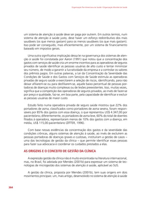 Organização Pan-Americana da Saúde / Organização Mundial da Saúde
364
um sistema de atenção à saúde deve ser paga por outrem. Em outros termos, num
sistema de atenção à saúde justo, deve haver um esforço redistributivo dos mais
saudáveis (os que menos gastam) para os menos saudáveis (os que mais gastam).
Isso pode ser conseguido, mais eficientemente, por um sistema de financiamento
baseado em impostos gerais.
Uma outra significativa implicação dessa lei na governança dos sistemas de aten-
ção à saúde foi constatada por Aaron (1991) que notou que a concentração dos
gastos com serviços de saúde cria um enorme incentivo para as operadoras de seguros
privados de saúde identificar as pessoas usuárias de alto custo e tentar minimizar
seu número, de modo a garantir a lucratividade da empresa e a controlar os valores
dos prêmios pagos. Em outras palavras, a Lei da Concentração da Severidade das
Condições de Saúde e dos Gastos com Serviços de Saúde estimula as operadoras
privadas de seguro saúde a exercitarem a seleção de riscos, identificando, para não
deixar afiliarem-se ou para desfiliarem-se, aquele baixo percentual de pessoas por-
tadoras de doenças muito complexas ou de lesões preexistentes. Isso, muitas vezes,
significa que a competição das operadoras de seguros privados, ao invés de fazer-se
por preço e qualidade, faz-se, em boa parte, pela capacidade de identificar e excluir
as pessoas usuárias de maior custo.
Estudo feito numa operadora privada de seguro saúde mostrou que 22% dos
portadores de asma, classificados como portadores de asma severa, foram respon-
sáveis por 85% dos gastos com essa doença, o que representou US$ 4.347,00 por
paciente/ano; diferentemente, os portadores de asma leve, 60% do total de doentes
filiados à operadora, representaram menos de 10% dos gastos com a doença, em
média, US$ 115,00 paciente/ano (ZITTER, 1996).
Com base nessas evidências da concentração dos gastos e da severidade das
condições crônicas, alguns sistemas de atenção à saúde, ao invés de excluírem as
pessoas portadoras de doenças graves e custosas, instituíram a gestão de casos –
uma das tecnologias de gestão da clínica – que permite identificar essas pessoas
para fazer sua advocacia e coordenar os cuidados prestados a elas.
AS ORIGENS E O CONCEITO DE GESTÃO DA CLÍNICA
A expressão gestão da clínica não é muito encontrada na literatura internacional,
mas, no Brasil, foi adotada por Mendes (2001b) para expressar um sistema de tec-
nologias de microgestão dos sistemas de atenção à saúde, aplicável ao SUS.
A gestão da clínica, proposta por Mendes (2001b), tem suas origens em dois
movimentos principais: um, mais antigo, desenvolvido no sistema de atenção à saúde
 