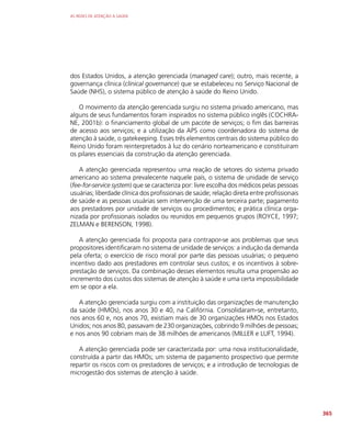 AS REDES DE ATENÇÃO À SAÚDE
365
dos Estados Unidos, a atenção gerenciada (managed care); outro, mais recente, a
governança clínica (clinical governance) que se estabeleceu no Serviço Nacional de
Saúde (NHS), o sistema público de atenção à saúde do Reino Unido.
O movimento da atenção gerenciada surgiu no sistema privado americano, mas
alguns de seus fundamentos foram inspirados no sistema público inglês (COCHRA-
NE, 2001b): o financiamento global de um pacote de serviços; o fim das barreiras
de acesso aos serviços; e a utilização da APS como coordenadora do sistema de
atenção à saúde, o gatekeeping. Esses três elementos centrais do sistema público do
Reino Unido foram reinterpretados à luz do cenário norteamericano e constituíram
os pilares essenciais da construção da atenção gerenciada.
A atenção gerenciada representou uma reação de setores do sistema privado
americano ao sistema prevalecente naquele país, o sistema de unidade de serviço
(fee-for-service system) que se caracteriza por: livre escolha dos médicos pelas pessoas
usuárias; liberdade clínica dos profissionais de saúde; relação direta entre profissionais
de saúde e as pessoas usuárias sem intervenção de uma terceira parte; pagamento
aos prestadores por unidade de serviços ou procedimentos; e prática clínica orga-
nizada por profissionais isolados ou reunidos em pequenos grupos (ROYCE, 1997;
ZELMAN e BERENSON, 1998).
A atenção gerenciada foi proposta para contrapor-se aos problemas que seus
propositores identificaram no sistema de unidade de serviços: a indução da demanda
pela oferta; o exercício de risco moral por parte das pessoas usuárias; o pequeno
incentivo dado aos prestadores em controlar seus custos; e os incentivos à sobre-
prestação de serviços. Da combinação desses elementos resulta uma propensão ao
incremento dos custos dos sistemas de atenção à saúde e uma certa impossibilidade
em se opor a ela.
A atenção gerenciada surgiu com a instituição das organizações de manutenção
da saúde (HMOs), nos anos 30 e 40, na Califórnia. Consolidaram-se, entretanto,
nos anos 60 e, nos anos 70, existiam mais de 30 organizações HMOs nos Estados
Unidos; nos anos 80, passavam de 230 organizações, cobrindo 9 milhões de pessoas;
e nos anos 90 cobriam mais de 38 milhões de americanos (MILLER e LUFT, 1994).
A atenção gerenciada pode ser caracterizada por: uma nova institucionalidade,
construída a partir das HMOs; um sistema de pagamento prospectivo que permite
repartir os riscos com os prestadores de serviços; e a introdução de tecnologias de
microgestão dos sistemas de atenção à saúde.
 