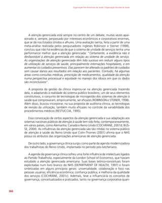 Organização Pan-Americana da Saúde / Organização Mundial da Saúde
366
A atenção gerenciada está sempre no centro de um debate, muitas vezes apai-
xonado e, sempre, perpassado por interesses econômicos e corporativos enormes,
que se dá nos Estados Unidos e alhures. Uma avaliação isenta, feita a partir de uma
meta-análise realizada pelos pesquisadores ingleses Robinson e Steiner (1998),
concluiu que não há evidências de que o sistema de unidade de serviços tenha uma
performance melhor que a atenção gerenciada: “Certamente, a evidência não é
desfavorável à atenção gerenciada em relação ao sistema de unidade de serviço.
As organizações de atenção gerenciada têm tido sucesso em reduzir alguns tipos
de utilização de serviços de saúde, principalmente internações hospitalares, e em
aumentar os cuidados preventivos. Elas parecem ter alterado os padrões de cuidados
sem causar danos aos resultados em relação aos pacientes. Contudo, há algumas
áreas como consultas médicas, prescrição de medicamentos, qualidade da atenção
numa perspectiva processual e equidade no manejo dos idosos em que os dados
são inconclusivos”.
A proposta da gestão da clínica inspirou-se na atenção gerenciada trazendo
dela, e adaptando à realidade do sistema público brasileiro, um de seus elementos
constitutivos, o conjunto de tecnologias de microgestão dos sistemas de atenção à
saúde que comprovaram, empiricamente, ser eficazes (ROBINSON e STEINER, 1998).
Além disso, buscou incorporar, na sua proposta de auditoria clínica, as tecnologias
de revisão da utilização, também muito eficazes no controle da variabilidade dos
procedimentos médicos (RESTUCCIA, 1995).
Essa convocação de certos aspectos da atenção gerenciada e sua adaptação aos
sistemas nacionais públicos de atenção à saúde tem sido feita, contemporaneamente,
em vários países, como Alemanha, Canadá e Reino Unido (COCHRANE, 2001d; BUS-
SE, 2004). As influências da atenção gerenciada são tão nítidas no sistema público
de atenção à saúde do Reino Unido que Colin-Thomes (2001) afirma que o NHS
possui os atributos das organizações americanas de atenção gerenciada.
De outro lado, a governança clínica surgiu como parte da agenda modernizadora
dos trabalhistas do Reino Unido, implantada no período pós-tatcheriano.
A agenda da governança clínica sofreu uma forte influência de intelectuais ligados
ao Partido Trabalhista, especialmente da London School of Economics, que haviam
estudado a atenção gerenciada americana. Suas bases teórico-conceituais foram
explicitadas num livro branco do NHS (DEPARTMENT OF HEALTH, 1997) e foram
sintetizadas em alguns princípios gerais: universalidade; colaboração e foco nas
pessoas usuárias; eficiência econômica; confiança pública; e melhoria da qualidade
dos serviços (COCHRANE, 2001c). Ademais, teve a influenciá-la os conceitos de
governança, conceitualizados e praticados, tanto na governança corporativa quan-
 