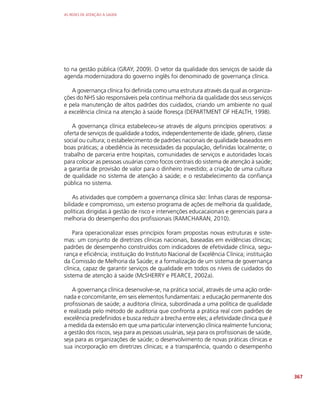 AS REDES DE ATENÇÃO À SAÚDE
367
to na gestão pública (GRAY, 2009). O vetor da qualidade dos serviços de saúde da
agenda modernizadora do governo inglês foi denominado de governança clínica.
A governança clínica foi definida como uma estrutura através da qual as organiza-
ções do NHS são responsáveis pela contínua melhoria da qualidade dos seus serviços
e pela manutenção de altos padrões dos cuidados, criando um ambiente no qual
a excelência clínica na atenção à saúde floresça (DEPARTMENT OF HEALTH, 1998).
A governança clínica estabeleceu-se através de alguns princípios operativos: a
oferta de serviços de qualidade a todos, independentemente de idade, gênero, classe
social ou cultura; o estabelecimento de padrões nacionais de qualidade baseados em
boas práticas; a obediência às necessidades da população, definidas localmente; o
trabalho de parceria entre hospitais, comunidades de serviços e autoridades locais
para colocar as pessoas usuárias como focos centrais do sistema de atenção à saúde;
a garantia de provisão de valor para o dinheiro investido; a criação de uma cultura
de qualidade no sistema de atenção à saúde; e o restabelecimento da confiança
pública no sistema.
As atividades que compõem a governança clínica são: linhas claras de responsa-
bilidade e compromisso, um extenso programa de ações de melhoria da qualidade,
políticas dirigidas à gestão de risco e intervenções educacaionais e gerenciais para a
melhoria do desempenho dos profissionais (RAMCHARAN, 2010).
Para operacionalizar esses princípios foram propostas novas estruturas e siste-
mas: um conjunto de diretrizes clínicas nacionais, baseadas em evidências clínicas;
padrões de desempenho construídos com indicadores de efetividade clínica, segu-
rança e eficiência; instituição do Instituto Nacional de Excelência Clínica; instituição
da Comissão de Melhoria da Saúde; e a formalização de um sistema de governança
clínica, capaz de garantir serviços de qualidade em todos os níveis de cuidados do
sistema de atenção à saúde (McSHERRY e PEARCE, 2002a).
A governança clínica desenvolve-se, na prática social, através de uma ação orde-
nada e concomitante, em seis elementos fundamentais: a educação permanente dos
profissionais de saúde; a auditoria clínica, subordinada a uma política de qualidade
e realizada pelo método de auditoria que confronta a prática real com padrões de
excelência predefinidos e busca reduzir a brecha entre eles; a efetividade clínica que é
a medida da extensão em que uma particular intervenção clínica realmente funciona;
a gestão dos riscos, seja para as pessoas usuárias, seja para os profissionais de saúde,
seja para as organizações de saúde; o desenvolvimento de novas práticas clínicas e
sua incorporação em diretrizes clínicas; e a transparência, quando o desempenho
 