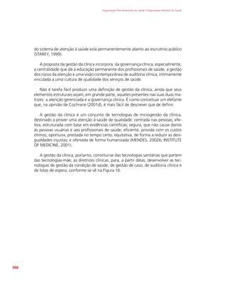 Organização Pan-Americana da Saúde / Organização Mundial da Saúde
368
do sistema de atenção à saúde está permanentemente aberto ao escrutínio público
(STAREY, 1999).
A proposta da gestão da clínica incorpora, da governança clínica, especialmente,
a centralidade que dá à educação permanente dos profissionais de saúde, a gestão
dos riscos da atenção e uma visão contemporânea de auditoria clínica, intimamente
vinculada a uma cultura de qualidade dos serviços de saúde.
Não é tarefa fácil produzir uma definição de gestão da clínica, ainda que seus
elementos estruturais sejam, em grande parte, aqueles presentes nas suas duas ma-
trizes: a atenção gerenciada e a governança clínica. É como conceituar um elefante
que, na opinião de Cochrane (2001d), é mais fácil de descrever que de definir.
A gestão da clínica é um conjunto de tecnologias de microgestão da clínica,
destinado a prover uma atenção à saúde de qualidade: centrada nas pessoas; efe-
tiva, estruturada com base em evidências científicas; segura, que não cause danos
às pessoas usuárias e aos profissionais de saúde; eficiente, provida com os custos
ótimos; oportuna, prestada no tempo certo; equitativa, de forma a reduzir as desi-
gualdades injustas; e ofertada de forma humanizada (MENDES, 2002b; INSTITUTE
OF MEDICINE, 2001).
A gestão da clínica, portanto, constitui-se das tecnologias sanitárias que partem
das tecnologias-mãe, as diretrizes clínicas, para, a partir delas, desenvolver as tec-
nologias de gestão da condição de saúde, de gestão de caso, de auditoria clínica e
de listas de espera, conforme se vê na Figura 16.
 